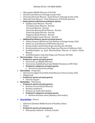NICOLAE SFETCU: THE BIRDS WORLD
317
o †Miocepphus (Middle Miocene of CE USA)
o †Alcodes (Late Miocene of Orange County, USA)
o †Praemancalla (Late Miocene - Early Pliocene of Orange County, USA)
o †Mancalla (Late Miocene - Early Pleistocene of W North America)
o Extant genera with known prehistoric species
▪ Cepphus (Late Miocene - Recent)
Cerorhinca (Late Miocene - Recent)
Uria (Late Miocene - Recent)
Alca (Late Miocene/Early Pliocene - Recent)
Fratercula (Early Pliocene - Recent)
Pinguinus (Early Pliocene - Recent)
Ptychoramphus (Late Pliocene - Recent)
o Additional prehistoric species of extant genera
▪ Aethia rossmoori (Monterrey Late Miocene of Orange County, USA)
▪ Aethia? sp. (Late Miocene of SW North America)
▪ Brachyramphus dunkeli (San Diego Late Pliocene, SW USA)
▪ Brachyramphus pliocenum (San Diego Late Pliocene of California, USA)
▪ Synthliboramphus sp. (Late Miocene/Early Pliocene of Cedros Island,
Mexico)
▪ Synthliboramphus rineyi (San Diego Late Pliocene, SW USA)
• Stercorariidae - Skuas and jaegers
o Prehistoric species of extant genera
▪ Stercorarius sp. (Middle Miocene)
▪ Stercorarius shufeldti (Fossil Lake Middle Pleistocene of WC USA)
▪ Prehistoric subspecies of extant species
▪ Stercorarius pomarinus philippi
• Glareolidae - Pratincoles
o †Paractiornis (Agate Fossil Beds Early Miocene of Sioux County, USA)
o †Mioglareola
o Prehistoric species of extant genera
▪ Glareola neogena
• Burhinidae - Thick-knees
o Prehistoric species of extant genera
▪ Burhinus lucorum (Early Miocene)
▪ Burhinus aquilonaris
▪ Burhinus sp. (Cuba, West Indies)
▪ Prehistoric subspecies of extant species
▪ Burhinus bistriatus nanus (Bahamas, West Indies)
• Charadriidae - Plovers
o †Jiliniornis (Huadian Middle Eocene of Huadian, China)
o †Viator
o Prehistoric species of extant genera
▪ Belanopteryx edmundi - formerly Vanellus
 