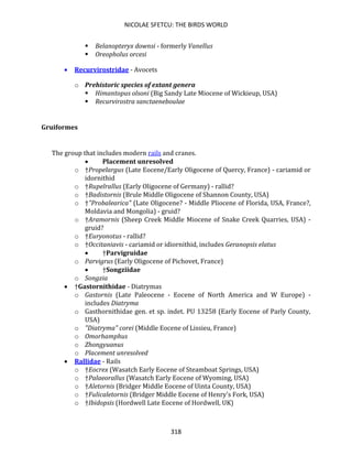 NICOLAE SFETCU: THE BIRDS WORLD
318
▪ Belanopteryx downsi - formerly Vanellus
▪ Oreopholus orcesi
• Recurvirostridae - Avocets
o Prehistoric species of extant genera
▪ Himantopus olsoni (Big Sandy Late Miocene of Wickieup, USA)
▪ Recurvirostra sanctaeneboulae
Gruiformes
The group that includes modern rails and cranes.
• Placement unresolved
o †Propelargus (Late Eocene/Early Oligocene of Quercy, France) - cariamid or
idornithid
o †Rupelrallus (Early Oligocene of Germany) - rallid?
o †Badistornis (Brule Middle Oligocene of Shannon County, USA)
o †"Probalearica" (Late Oligocene? - Middle Pliocene of Florida, USA, France?,
Moldavia and Mongolia) - gruid?
o †Aramornis (Sheep Creek Middle Miocene of Snake Creek Quarries, USA) -
gruid?
o †Euryonotus - rallid?
o †Occitaniavis - cariamid or idiornithid, includes Geranopsis elatus
• †Parvigruidae
o Parvigrus (Early Oligocene of Pichovet, France)
• †Songziidae
o Songzia
• †Gastornithidae - Diatrymas
o Gastornis (Late Paleocene - Eocene of North America and W Europe) -
includes Diatryma
o Gasthornithidae gen. et sp. indet. PU 13258 (Early Eocene of Parly County,
USA)
o "Diatryma" corei (Middle Eocene of Lissieu, France)
o Omorhamphus
o Zhongyuanus
o Placement unresolved
• Rallidae - Rails
o †Eocrex (Wasatch Early Eocene of Steamboat Springs, USA)
o †Palaeorallus (Wasatch Early Eocene of Wyoming, USA)
o †Aletornis (Bridger Middle Eocene of Uinta County, USA)
o †Fulicaletornis (Bridger Middle Eocene of Henry's Fork, USA)
o †Ibidopsis (Hordwell Late Eocene of Hordwell, UK)
 