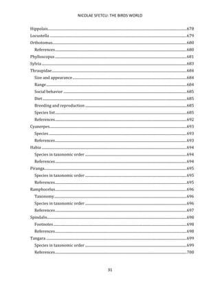 NICOLAE SFETCU: THE BIRDS WORLD
31
Hippolais.........................................................................................................................................................678
Locustella .......................................................................................................................................................679
Orthotomus....................................................................................................................................................680
References.................................................................................................................................................680
Phylloscopus .................................................................................................................................................681
Sylvia................................................................................................................................................................683
Thraupidae.....................................................................................................................................................684
Size and appearance..............................................................................................................................684
Range...........................................................................................................................................................684
Social behavior ........................................................................................................................................685
Diet...............................................................................................................................................................685
Breeding and reproduction ................................................................................................................685
Species list.................................................................................................................................................685
References.................................................................................................................................................692
Cyanerpes.......................................................................................................................................................693
Species ........................................................................................................................................................693
References.................................................................................................................................................693
Habia ................................................................................................................................................................694
Species in taxonomic order ................................................................................................................694
References.................................................................................................................................................694
Piranga.............................................................................................................................................................695
Species in taxonomic order ................................................................................................................695
References.................................................................................................................................................695
Ramphocelus.................................................................................................................................................696
Taxonomy..................................................................................................................................................696
Species in taxonomic order ................................................................................................................696
References.................................................................................................................................................697
Spindalis..........................................................................................................................................................698
Footnotes...................................................................................................................................................698
References.................................................................................................................................................698
Tangara ...........................................................................................................................................................699
Species in taxonomic order ................................................................................................................699
References.................................................................................................................................................700
 