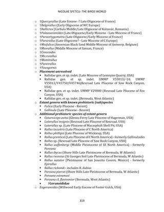 NICOLAE SFETCU: THE BIRDS WORLD
319
o †Quercyrallus (Late Eocene -? Late Oligocene of France)
o †Belgirallus (Early Oligocene of WC Europe)
o †Rallicrex (Corbula Middle/Late Oligocene of Kolzsvár, Romania)
o †Palaeoaramides (Late Oligocene/Early Miocene - Late Miocene of France)
o †Paraortygometra (Late Oligocene/Early Miocene of France)
o †Pararallus (Late Oligocene? - Late Miocene of C Europe)
o †Miofulica (Anversian Black Sand Middle Miocene of Antwerp, Belgium)
o †Miorallus (Middle Miocene of Sansan, France)
o †Creccoides
o †Microrallus
o †Montirallus
o †Parvirallus
o †Youngornis
o Placement unresolved
▪ Rallidae gen. et sp. indet. (Late Miocene of Lemoyne Quarry, USA)
▪ Rallidae gen. et sp. indet. UMMP V55013/-14; UMMP
V55012/V45750/V45746(Rexroad Late Pliocene of Saw Rock Canyon,
USA)
▪ Rallidae gen. et sp. indet. UMMP V29080 (Rexroad Late Pliocene of Fox
Canyon, USA)
▪ Rallidae gen. et sp. indet. (Bermuda, West Atlantic)
o Extant genera with known prehistoric (sub)species
▪ Fulica (Early Pliocene - Recent)
▪ Gallinula (Late Pliocene - Recent)
o Additional prehistoric species of extant genera
▪ Coturnicops avita (Glenns Ferry Late Pliocene of Hagerman, USA)
▪ Laterallus insignis (Rexroad Late Pliocene of Rexroad, USA)
▪ Laterallus sp. (Late Pliocene of Macasphalt Shell Pit, USA)
▪ Rallus lacustris (Late Pliocene of C North America)
▪ Rallus phillipsi (Late Pliocene of Wickieup, USA)
▪ Rallus prenticei (Late Pliocene of C North America) - formerly Gallinuloides
▪ Rallus sp. (Rexroad Late Pliocene of Saw Rock Canyon, USA)
▪ Rallus auffenbergi (Middle Pleistocene of SE North America) - formerly
Porzana
▪ Rallus ibycus (Shore Hills Late Pleistocene of Bermuda, W Atlantic)
▪ Rallus recessus (St Georges Soil Late Pleistocene of Bermuda, W Atlantic)
▪ Rallus natator (Pleistocene of San Josecito Cavern, Mexico) - formerly
Epirallus
▪ Rallus richondi - includes R. dubius
▪ Porzana piercei (Shore Hills Late Pleistocene of Bermuda, W Atlantic)
▪ Porzana estramosi
▪ Porzana cf. flaviventer (Bermuda, West Atlantic)
• †Geranoididae
o Eogeranoides (Willwood Early Eocene of Foster Gulch, USA)
 