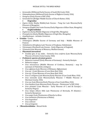 NICOLAE SFETCU: THE BIRDS WORLD
320
o Geranoides (Willwood Early Eocene of South Elk Creek, USA)
o Palaeophasianus (Willwood Early Eocene of Bighorn County, USA)
o Paragrus (Early Eocene of WC USA)
o Geranodornis (Bridger Middle Eocene of Church Buttes, USA)
• †Eogruidae
o Eogrus (Irdin Manha Middle/Late Eocene - Tung Gur Late Miocene/Early
Pliocene of Mongolia)
o Sonogrus (Ergilin Dzo Leate Eocene/Early Oligocene of Khor Dzan, Mongolia)
• †Ergilornithidae
o Ergilornis (Early/Middle Oligocene of Ergil-Obo, Mongolia)
o Proergilornis (Early/Middle Oligocene of Ergil-Obo, Mongolia)
o Amphipelargus - includes Urmiornis
• Gruidae - Cranes
o †Palaeogrus (Middle Eocene of Germany and Italy - Middle Miocene of
France)
o †Eobalearica (Ferghana Late? Eocene of Ferghana, Uzbekistan)
o †Geranopsis (Hordwell Late Eocene - Early Oligocene of England)
o †Camusia (Late Miocene of Menorca, Mediterranean)
o Placement unresolved
▪ Gruidae gen. et sp. indet. - formerly Grus conferta (Late Miocene/Early
Pliocene of Contra Costa County, USA)
o Prehistoric species of extant genera
▪ Balearica rummeli (Early Miocene of Germany) - formerly Basityto
▪ Balearica exigua
▪ Grus miocaenicus (Middle Miocene of Credinca, Romania) - may be
synonym of Palaelodus ambiguus
▪ Grus afghana (Late Miocene of Molayan, Afghanistan)
▪ Grus sp. 1 (Late Miocene of Love Bone Bed, USA)
▪ Grus sp. 2 (Late Miocene of Love Bone Bed, USA)
▪ Grus cf. antigone (Late Miocene/Early Pliocene of Lee Creek Mine, USA)
▪ Grus nannodes (Late Miocene/Early Pliocene -? Middle Pliocene of
Sherman County, USA)
▪ Grus sp. (Late Miocene/Early Pliocene of Lee Creek Mine, USA)
▪ Grus haydeni (Late Miocene/Early Pliocene - Pleistocene? of WC USA)
▪ Grus penteleci (Late Miocene - Early Pliocene of C and SE Europe) -
formerly Pliogrus
▪ Grus latipes (Shore Hills Late Pleistocene of Bermuda, W Atlantic) -
formerly Baeopteryx
▪ Grus pagei (Late Pleistocene of Rancho La Brea
▪ Grus melitensis (Pleistocene of Malta)
▪ Grus bogatshevi
▪ Grus cubensis
▪ Grus primigenia
• †Messelornithidae - Messel-birds
 