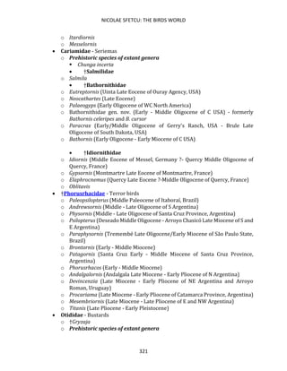 NICOLAE SFETCU: THE BIRDS WORLD
321
o Itardiornis
o Messelornis
• Cariamidae - Seriemas
o Prehistoric species of extant genera
▪ Chunga incerta
• †Salmilidae
o Salmila
• †Bathornithidae
o Eutreptornis (Uinta Late Eocene of Ouray Agency, USA)
o Neocathartes (Late Eocene)
o Palaeogyps (Early Oligocene of WC North America)
o Bathornithidae gen. nov. (Early - Middle Oligocene of C USA) - formerly
Bathornis celeripes and B. cursor
o Paracrax (Early/Middle Oligocene of Gerry's Ranch, USA - Brule Late
Oligocene of South Dakota, USA)
o Bathornis (Early Oligocene - Early Miocene of C USA)
• †Idiornithidae
o Idiornis (Middle Eocene of Messel, Germany ?- Quercy Middle Oligocene of
Quercy, France)
o Gypsornis (Montmartre Late Eocene of Montmartre, France)
o Elaphrocnemus (Quercy Late Eocene ?-Middle Oligocene of Quercy, France)
o Oblitavis
• †Phorusrhacidae - Terror birds
o Paleopsilopterus (Middle Paleocene of Itaboraí, Brazil)
o Andrewsornis (Middle - Late Oligocene of S Argentina)
o Physornis (Middle - Late Oligocene of Santa Cruz Province, Argentina)
o Psilopterus (Deseado Middle Oligocene - Arroyo Chasicó Late Miocene of S and
E Argentina)
o Paraphysornis (Tremembé Late Oligocene/Early Miocene of São Paulo State,
Brazil)
o Brontornis (Early - Middle Miocene)
o Patagornis (Santa Cruz Early - Middle Miocene of Santa Cruz Province,
Argentina)
o Phorusrhacos (Early - Middle Miocene)
o Andalgalornis (Andalgala Late Miocene - Early Pliocene of N Argentina)
o Devincenzia (Late Miocene - Early Pliocene of NE Argentina and Arroyo
Roman, Uruguay)
o Procariama (Late Miocene - Early Pliocene of Catamarca Province, Argentina)
o Mesembriornis (Late Miocene - Late Pliocene of E and NW Argentina)
o Titanis (Late Pliocene - Early Pleistocene)
• Otididae - Bustards
o †Gryzaja
o Prehistoric species of extant genera
 