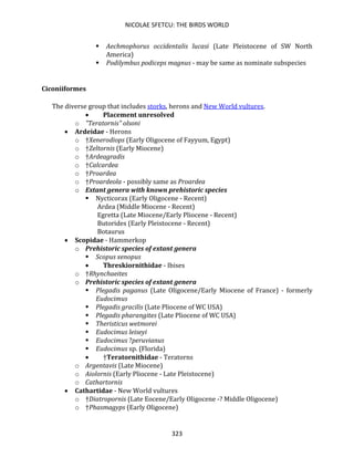 NICOLAE SFETCU: THE BIRDS WORLD
323
▪ Aechmophorus occidentalis lucasi (Late Pleistocene of SW North
America)
▪ Podilymbus podiceps magnus - may be same as nominate subspecies
Ciconiiformes
The diverse group that includes storks, herons and New World vultures.
• Placement unresolved
o "Teratornis" olsoni
• Ardeidae - Herons
o †Xenerodiops (Early Oligocene of Fayyum, Egypt)
o †Zeltornis (Early Miocene)
o †Ardeagradis
o †Calcardea
o †Proardea
o †Proardeola - possibly same as Proardea
o Extant genera with known prehistoric species
▪ Nycticorax (Early Oligocene - Recent)
Ardea (Middle Miocene - Recent)
Egretta (Late Miocene/Early Pliocene - Recent)
Butorides (Early Pleistocene - Recent)
Botaurus
• Scopidae - Hammerkop
o Prehistoric species of extant genera
▪ Scopus xenopus
• Threskiornithidae - Ibises
o †Rhynchaeites
o Prehistoric species of extant genera
▪ Plegadis paganus (Late Oligocene/Early Miocene of France) - formerly
Eudocimus
▪ Plegadis gracilis (Late Pliocene of WC USA)
▪ Plegadis pharangites (Late Pliocene of WC USA)
▪ Theristicus wetmorei
▪ Eudocimus leiseyi
▪ Eudocimus ?peruvianus
▪ Eudocimus sp. (Florida)
• †Teratornithidae - Teratorns
o Argentavis (Late Miocene)
o Aiolornis (Early Pliocene - Late Pleistocene)
o Cathartornis
• Cathartidae - New World vultures
o †Diatropornis (Late Eocene/Early Oligocene -? Middle Oligocene)
o †Phasmagyps (Early Oligocene)
 