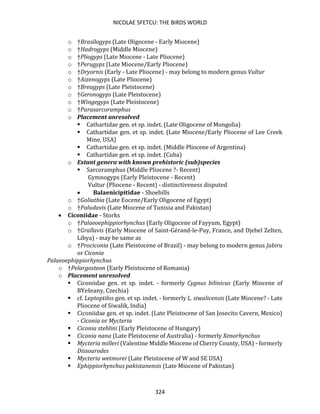 NICOLAE SFETCU: THE BIRDS WORLD
324
o †Brasilogyps (Late Oligocene - Early Miocene)
o †Hadrogyps (Middle Miocene)
o †Pliogyps (Late Miocene - Late Pliocene)
o †Perugyps (Late Miocene/Early Pliocene)
o †Dryornis (Early - Late Pliocene) - may belong to modern genus Vultur
o †Aizenogyps (Late Pliocene)
o †Breagyps (Late Pleistocene)
o †Geronogyps (Late Pleistocene)
o †Wingegyps (Late Pleistocene)
o †Parasarcoramphus
o Placement unresolved
▪ Cathartidae gen. et sp. indet. (Late Oligocene of Mongolia)
▪ Cathartidae gen. et sp. indet. (Late Miocene/Early Pliocene of Lee Creek
Mine, USA)
▪ Cathartidae gen. et sp. indet. (Middle Pliocene of Argentina)
▪ Cathartidae gen. et sp. indet. (Cuba)
o Extant genera with known prehistoric (sub)species
▪ Sarcoramphus (Middle Pliocene ?- Recent)
Gymnogyps (Early Pleistocene - Recent)
Vultur (Pliocene - Recent) - distinctiveness disputed
• Balaenicipitidae - Shoebills
o †Goliathia (Late Eocene/Early Oligocene of Egypt)
o †Paludavis (Late Miocene of Tunisia and Pakistan)
• Ciconiidae - Storks
o †Palaeoephippiorhynchus (Early Oligocene of Fayyum, Egypt)
o †Grallavis (Early Miocene of Saint-Gérand-le-Puy, France, and Djebel Zelten,
Libya) - may be same as
o †Prociconia (Late Pleistocene of Brazil) - may belong to modern genus Jabiru
or Ciconia
Palaeoephippiorhynchus
o †Pelargosteon (Early Pleistocene of Romania)
o Placement unresolved
▪ Ciconiidae gen. et sp. indet. - formerly Cygnus bilinicus (Early Miocene of
BYešeany, Czechia)
▪ cf. Leptoptilos gen. et sp. indet. - formerly L. siwalicensis (Late Miocene? - Late
Pliocene of Siwalik, India)
▪ Ciconiidae gen. et sp. indet. (Late Pleistocene of San Josecito Cavern, Mexico)
- Ciconia or Mycteria
▪ Ciconia stehlini (Early Pleistocene of Hungary)
▪ Ciconia nana (Late Pleistocene of Australia) - formerly Xenorhynchus
▪ Mycteria milleri (Valentine Middle Miocene of Cherry County, USA) - formerly
Dissourodes
▪ Mycteria wetmorei (Late Pleistocene of W and SE USA)
▪ Ephippiorhynchus pakistanensis (Late Miocene of Pakistan)
 
