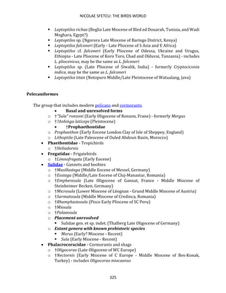 NICOLAE SFETCU: THE BIRDS WORLD
325
▪ Leptoptilos richae (Beglia Late Miocene of Bled ed Douarah, Tunisia, and Wadi
Moghara, Egypt?)
▪ Leptoptilos sp. (Ngorora Late Miocene of Baringo District, Kenya)
▪ Leptoptilos falconeri (Early - Late Pliocene of S Asia and E Africa)
▪ Leptoptilos cf. falconeri (Early Pliocene of Odessa, Ukraine and Urugus,
Ethiopia - Late Pliocene of Koro Toro, Chad and Olduvai, Tanzania) - includes
L. pliocenicus, may be the same as L. falconeri
▪ Leptoptilos sp. (Late Pliocene of Siwalik, India) - formerly Cryptociconia
indica, may be the same as L. falconeri
▪ Leptoptilos titan (Notopuro Middle/Late Pleistocene of Watualang, Java)
Pelecaniformes
The group that includes modern pelicans and cormorants.
• Basal and unresolved forms
o †"Sula" ronzoni (Early Oligocene of Ronzon, Frane) - formerly Mergus
o †?Anhinga laticeps (Pleistocene)
• †Prophaethontidae
o Prophaethon (Early Eocene London Clay of Isle of Sheppey, England)
o Lithoptila (Late Paleocene of Ouled Abdoun Basin, Morocco)
• Phaethontidae - Tropicbirds
o †Heliadornis
• Fregatidae - Frigatebirds
o †Limnofregata (Early Eocene)
• Sulidae - Gannets and boobies
o †Masillastega (Middle Eocene of Messel, Germany)
o †Eostega (Middle/Late Eocene of Cluj-Manastur, Romania)
o †Empheresula (Late Oligocene of Gannat, France - Middle Miocene of
Steinheimer Becken, Germany)
o †Microsula (Lower Miocene of Léognan - Grund Middle Miocene of Austria)
o †Sarmatosula (Middle Miocene of Credinca, Romania)
o †Rhamphastosula (Pisco Early Pliocene of SC Peru)
o †Miosula
o †Palaeosula
o Placement unresolved
▪ Sulidae gen. et sp. indet. (Thalberg Late Oligocene of Germany)
o Extant genera with known prehistoric species
▪ Morus (Early? Miocene - Recent)
▪ Sula (Early Miocene - Recent)
• Phalacrocoracidae - Cormorants and shags
o †Oligocorax (Late Oligocene of WC Europe)
o †Nectornis (Early Miocene of C Europe - Middle Miocene of Bes-Konak,
Turkey) - includes Oligocorax miocaenus
 