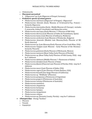 NICOLAE SFETCU: THE BIRDS WORLD
326
o †Valenticarbo
o Placement unresolved
▪ †Oligocorax? sp. (Late Oligocene of Enspel, Germany)
o Prehistoric species of extant genera
▪ Phalacrocorax marinavis (Oligocene? of Oregon) - Oligocorax?
▪ Phalacrocorax littoralis (Early Miocene of St-Gérand-le-Puy, France) -
formerly Oligocorax
▪ Phalacrocorax intermedius (Early - Middle Miocene of C Europe) - includes
P. praecarbo, Ardea/P. brunhuberi and Botaurites avitus
▪ Phalacrocorax macropus (Early Miocene ?-? Pliocene of NW USA)
▪ Phalacrocorax ibericus (Late Miocene of Valles de Fuentiduena, Spain)
▪ Phalacrocorax lautus (Late Miocene of Golboçica, Moldavia)
▪ Phalacrocorax serdicensis (Late Miocene of Hrabarsko, Bulgaria)
▪ Phalacrocorax femoralis (Modelo Late Miocene/Early Pliocene of WC
North America)
▪ Phalacrocorax sp. (Late Miocene/Early Pliocene of Lee Creek Mine, USA)
▪ Phalacrocorax longipes (Late Miocene - Early Pliocene of the Ukraine) -
formerly Pliocarbo
▪ Phalacrocorax goletensis (Early Pliocene of Michoacán, Mexico)
▪ Phalacrocorax wetmorei (Bone Valley Early Pliocene of Florida)
▪ Phalacrocorax sp. (Bone Valley Early Pliocene of Polk County, USA) - may
be P. idahensis
▪ Phalacrocorax idahensis (Middle Pliocene ?- Pleistocene of Idaho)
▪ Phalacrocorax destefani (Late Pliocene of Italy)
▪ Phalacrocorax filyawi (Pinecrest Late Pliocene of Florida, USA) - may be P.
idahensis
▪ Phalacrocorax macer (Late Pliocene of Idaho, USA)
▪ Phalacrocorax rogersi (Late Pliocene of Santa Barbara, USA)
▪ Phalacrocorax kennelli (San Diego Pliocene of California)
▪ Phalacrocorax sp. "Wildhalm" (Pliocene)
▪ Phalacrocorax pampeanus (Pleistocene of Argentina)
▪ Phalacrocorax gregorii (Pleistocene of Australia)
▪ Phalacrocorax vetustus (Pleistocene of Australia)
▪ Phalacrocorax anatolicus
▪ Phalacrocorax chapalensis
▪ Phalacrocorax kumeyaay
▪ Phalacrocorax leptopus
▪ Phalacrocorax mongoliensis
▪ Phalacrocorax reliquus
▪ Phalacrocorax sp. (Sarasota County, Florida) - may be P. idahensis
• †Plotopteridae - Diving-"boobies"
o Phocavis
o Tonsala
o Copepteryx
 
