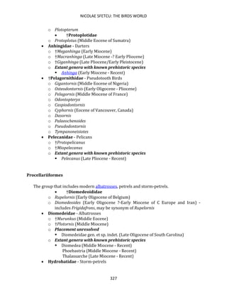 NICOLAE SFETCU: THE BIRDS WORLD
327
o Plotopterum
• †Protoplotidae
o Protoplotus (Middle Eocene of Sumatra)
• Anhingidae - Darters
o †Meganhinga (Early Miocene)
o †Macranhinga (Late Miocene -? Early Pliocene)
o †Giganhinga (Late Pliocene/Early Pleistocene)
o Extant genera with known prehistoric species
▪ Anhinga (Early Miocene - Recent)
• †Pelagornithidae - Pseudotooth Birds
o Gigantornis (Middle Eocene of Nigeria)
o Osteodontornis (Early Oligocene - Pliocene)
o Pelagornis (Middle Miocene of France)
o Odontopteryx
o Caspiodontornis
o Cyphornis (Eocene of Vancouver, Canada)
o Dasornis
o Palaeochenoides
o Pseudodontornis
o Tympanoneisiotes
• Pelecanidae - Pelicans
o †Protopelicanus
o †Miopelecanus
o Extant genera with known prehistoric species
▪ Pelecanus (Late Pliocene - Recent)
Procellariiformes
The group that includes modern albatrosses, petrels and storm-petrels.
• †Diomedeoididae
o Rupelornis (Early Oligocene of Belgium)
o Diomedeoides (Early Oligocene ?-Early Miocene of C Europe and Iran) -
includes Frigidafrons, may be synonym of Rupelornis
• Diomedeidae - Albatrosses
o †Murunkus (Middle Eocene)
o †Plotornis (Middle Miocene)
o Placement unresolved
▪ Diomedeidae gen. et sp. indet. (Late Oligocene of South Carolina)
o Extant genera with known prehistoric species
▪ Diomedea (Middle Miocene - Recent)
Phoebastria (Middle Miocene - Recent)
Thalassarche (Late Miocene - Recent)
• Hydrobatidae - Storm-petrels
 