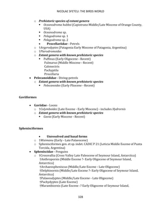NICOLAE SFETCU: THE BIRDS WORLD
328
o Prehistoric species of extant genera
▪ Oceanodroma hubbsi (Capistrano Middle/Late Miocene of Orange County,
USA)
▪ Oceanodroma sp.
▪ Pelagodroma sp. 1
▪ Pelagodroma sp. 2
• Procellariidae - Petrels
o †Argyrodyptes (Patagonia Early Miocene of Patagonia, Argentina)
o †Pterodromoides
o Extant genera with known prehistoric species
▪ Puffinus (Early Oligocene - Recent)
Fulmarus (Middle Miocene - Recent)
Calonectris
Pachyptila
Procellaria
• Pelecanoididae - Diving-petrels
o Extant genera with known prehistoric species
▪ Pelecanoides (Early Pliocene - Recent)
Gaviiformes
• Gaviidae - Loons
o †Colymboides (Late Eocene - Early Miocene) - includes Hydrornis
o Extant genera with known prehistoric species
▪ Gavia (Early Miocene - Recent)
Sphenisciformes
• Unresolved and basal forms
o †Waimanu (Early - Late Palaeocene)
o Sphenisciformes gen. et sp. indet. CADIC P 21 (Leticia Middle Eocene of Punta
Torcida, Argentina)
• Spheniscidae - Penguins
o †Crossvallia (Cross Valley Late Paleocene of Seymour Island, Antarctica)
†Anthropornis (Middle Eocene ?- Early Oligocene of Seymour Island,
Antarctica)
†Archaeospheniscus (Middle/Late Eocene - Late Oligocene)
†Delphinornis (Middle/Late Eocene ?- Early Oligocene of Seymour Island,
Antarctica)
†Palaeeudyptes (Middle/Late Eocene - Late Oligocene)
†Pachydyptes (Late Eocene)
†Marambiornis (Late Eocene -? Early Oligocene of Seymour Island,
 