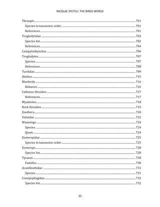 NICOLAE SFETCU: THE BIRDS WORLD
32
Thraupis..........................................................................................................................................................701
Species in taxonomic order ................................................................................................................701
References.................................................................................................................................................701
Troglodytidae ...............................................................................................................................................702
Species list.................................................................................................................................................702
References.................................................................................................................................................704
Campylorhynchus .......................................................................................................................................706
Troglodytes....................................................................................................................................................707
Species ........................................................................................................................................................707
References.................................................................................................................................................708
Turdidae..........................................................................................................................................................709
Alethes.............................................................................................................................................................715
Bluebirds ........................................................................................................................................................716
Behavior.....................................................................................................................................................716
Catharus thrushes.......................................................................................................................................717
References.................................................................................................................................................717
Myadestes.......................................................................................................................................................718
Rock thrushes...............................................................................................................................................719
Zoothera..........................................................................................................................................................720
Viduidae..........................................................................................................................................................722
Waxwings.......................................................................................................................................................724
Species ........................................................................................................................................................724
Quote ...........................................................................................................................................................724
Zosteropidae .................................................................................................................................................725
Species in taxonomic order ................................................................................................................725
Zosterops........................................................................................................................................................728
Species list.................................................................................................................................................728
Tyranni............................................................................................................................................................730
Families ......................................................................................................................................................730
Acanthisittidae .............................................................................................................................................731
Species ........................................................................................................................................................731
Conopophagidae..........................................................................................................................................732
Species list.................................................................................................................................................732
 