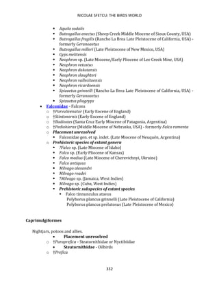 NICOLAE SFETCU: THE BIRDS WORLD
332
▪ Aquila sodalis
▪ Buteogallus enectus (Sheep Creek Middle Miocene of Sioux County, USA)
▪ Buteogallus fragilis (Rancho La Brea Late Pleistocene of California, USA) -
formerly Geranoaetus
▪ Buteogallus milleri (Late Pleistocene of New Mexico, USA)
▪ Gyps melitensis
▪ Neophron sp. (Late Miocene/Early Pliocene of Lee Creek Mine, USA)
▪ Neophron vetustus
▪ Neophron dakotensis
▪ Neophron slaughteri
▪ Neophron vallecitoensis
▪ Neophron ricardoensis
▪ Spizaetus grinnelli (Rancho La Brea Late Pleistocene of California, USA) -
formerly Geranoaetus
▪ Spizaetus pliogryps
• Falconidae - Falcons
o †Parvulivenator (Early Eocene of England)
o †Stintonornis (Early Eocene of England)
o †Badiostes (Santa Cruz Early Miocene of Patagonia, Argentina)
o †Pediohierax (Middle Miocene of Nebraska, USA) - formerly Falco ramenta
o Placement unresolved
▪ Falconidae gen. et sp. indet. (Late Miocene of Neuquén, Argentina)
o Prehistoric species of extant genera
▪ ?Falco sp. (Late Miocene of Idaho)
▪ Falco sp. (Early Pliocene of Kansas)
▪ Falco medius (Late Miocene of Cherevichnyi, Ukraine)
▪ Falco antiquus
▪ Milvago alexandri
▪ Milvago readei
▪ ?Milvago sp. (Jamaica, West Indies)
▪ Milvago sp. (Cuba, West Indies)
▪ Prehistoric subspecies of extant species
▪ Falco tinnunculus atavus
Polyborus plancus grinnelli (Late Pleistocene of California)
Polyborus plancus prelutosus (Late Pleistocene of Mexico)
Caprimulgiformes
Nightjars, potoos and allies.
• Placement unresolved
o †Paraprefica - Steatornithidae or Nyctibiidae
• Steatornithidae - Oilbirds
o †Prefica
 