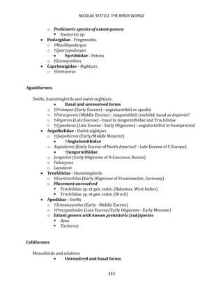 NICOLAE SFETCU: THE BIRDS WORLD
333
o Prehistoric species of extant genera
▪ Steatornis sp.
• Podargidae - Frogmouths
o †Masillapodargus
o †Quercypodargus
• Nyctibiidae - Potoos
o †Euronyctibius
• Caprimulgidae - Nightjars
o †Ventivorus
Apodiformes
Swifts, hummingbirds and owlet-nightjars.
• Basal and unresolved forms
o †Primapus (Early Eocene) - aegialornithid or apodid
o †Parargornis (Middle Eocene) - jungornithid, trochilid, basal as Argornis?
o †Argornis (Late Eocene) - basal to Jungornithidae and Trochilidae
o †Cypselavus (Late Eocene - Early Oligocene) - aegialornithid or hemiprocnid
• Aegothelidae - Owlet-nightjars
o †Quipollornis (Early/Middle Miocene)
• †Aegialornithidae
o Aegialornis (Early Eocene of North America? - Late Eocene of C Europe)
• †Jungornithidae
o Jungornis (Early Oligocene of N Caucasus, Russia)
o Palescyvus
o Laputavis
• Trochilidae - Hummingbirds
o †Eurotrochilus (Early Oligocene of Frauenweiler, Germany)
o Placement unresolved
▪ Trochilidae sp. et gen. indet. (Bahamas, West Indies)
▪ Trochilidae sp. et gen. indet. (Brazil)
• Apodidae - Swifts
o †Scaniacypselus (Early - Middle Eocene)
o †Procypseloides (Late Eocene/Early Oligocene - Early Miocene)
o Extant genera with known prehistoric (sub)species
▪ Apus
▪ Tachornis
Coliiformes
Mousebirds and relatives
• Unresolved and basal forms
 