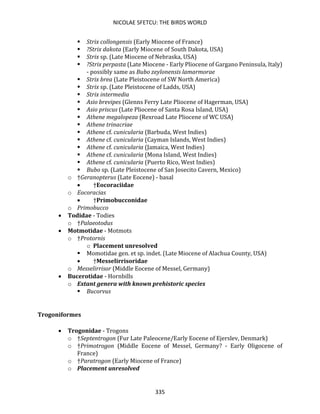 NICOLAE SFETCU: THE BIRDS WORLD
335
▪ Strix collongensis (Early Miocene of France)
▪ ?Strix dakota (Early Miocene of South Dakota, USA)
▪ Strix sp. (Late Miocene of Nebraska, USA)
▪ ?Strix perpasta (Late Miocene - Early Pliocene of Gargano Peninsula, Italy)
- possibly same as Bubo zeylonensis lamarmorae
▪ Strix brea (Late Pleistocene of SW North America)
▪ Strix sp. (Late Pleistocene of Ladds, USA)
▪ Strix intermedia
▪ Asio brevipes (Glenns Ferry Late Pliocene of Hagerman, USA)
▪ Asio priscus (Late Pliocene of Santa Rosa Island, USA)
▪ Athene megalopeza (Rexroad Late Pliocene of WC USA)
▪ Athene trinacriae
▪ Athene cf. cunicularia (Barbuda, West Indies)
▪ Athene cf. cunicularia (Cayman Islands, West Indies)
▪ Athene cf. cunicularia (Jamaica, West Indies)
▪ Athene cf. cunicularia (Mona Island, West Indies)
▪ Athene cf. cunicularia (Puerto Rico, West Indies)
▪ Bubo sp. (Late Pleistocene of San Josecito Cavern, Mexico)
o †Geranopterus (Late Eocene) - basal
• †Eocoraciidae
o Eocoracias
• †Primobucconidae
o Primobucco
• Todidae - Todies
o †Palaeotodus
• Motmotidae - Motmots
o †Protornis
o Placement unresolved
▪ Momotidae gen. et sp. indet. (Late Miocene of Alachua County, USA)
• †Messelirrisoridae
o Messelirrisor (Middle Eocene of Messel, Germany)
• Bucerotidae - Hornbills
o Extant genera with known prehistoric species
▪ Bucorvus
Trogoniformes
• Trogonidae - Trogons
o †Septentrogon (Fur Late Paleocene/Early Eocene of Ejerslev, Denmark)
o †Primotrogon (Middle Eocene of Messel, Germany? - Early Oligocene of
France)
o †Paratrogon (Early Miocene of France)
o Placement unresolved
 