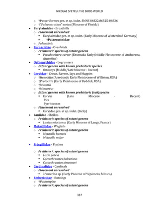 NICOLAE SFETCU: THE BIRDS WORLD
337
o †Passeriformes gen. et sp. indet. SMNS 86822,86825-86826
o †"Palaeostruthus" eurius (Pliocene of Florida)
• Eurylaimidae - Broadbills
o Placement unresolved
▪ Eurylaimidae gen. et sp. indet. (Early Miocene of Wintershof, Germany)
• †Palaeoscinidae
o Paleoscinis
• Furnariidae - Ovenbirds
o Prehistoric species of extant genera
▪ Pseudoseisura cursor (Ensenada Early/Middle Pleistocene of Anchorena,
Argentina)
• Orthonychidae - Logrunners
o Extant genera with known prehistoric species
▪ Orthonyx (Middle/Late Miocene - Recent)
• Corvidae - Crows, Ravens, Jays and Magpies
o †Henocitta (Arredondo Early Pleistocene of Williston, USA)
o †Protocitta (Early Pleistocene of Reddick, USA)
o †Miocitta
o †Miocorvus
o Extant genera with known prehistoric (sub)species
▪ Corvus (Late Miocene - Recent)
Pica
Pyrrhocorax
o Placement unresolved
▪ Corvidae gen. et sp. indet. (Sicily)
• Laniidae - Shrikes
o Prehistoric species of extant genera
▪ Lanius miocaenus (Early Miocene of Langy, France)
• Motacillidae - Wagtails
o Prehistoric species of extant genera
▪ Motacilla humata
▪ Motacilla major
• Fringillidae - Finches
o Prehistoric species of extant genera
▪ Loxia patevi
▪ Coccothraustes balcanicus
▪ Coccothraustes simeonovi
• Cardinalidae - Cardinals
o Placement unresolved
▪ ?Passerina sp. (Early Pliocene of Yepómera, Mexico)
• Emberizidae - Buntings
o †Palaeospiza
o Prehistoric species of extant genera
 