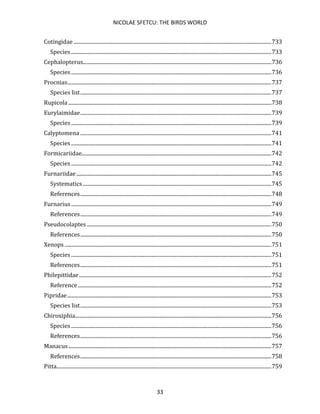 NICOLAE SFETCU: THE BIRDS WORLD
33
Cotingidae ......................................................................................................................................................733
Species ........................................................................................................................................................733
Cephalopterus...............................................................................................................................................736
Species ........................................................................................................................................................736
Procnias...........................................................................................................................................................737
Species list.................................................................................................................................................737
Rupicola ..........................................................................................................................................................738
Eurylaimidae.................................................................................................................................................739
Species ........................................................................................................................................................739
Calyptomena .................................................................................................................................................741
Species ........................................................................................................................................................741
Formicariidae................................................................................................................................................742
Species ........................................................................................................................................................742
Furnariidae....................................................................................................................................................745
Systematics ...............................................................................................................................................745
References.................................................................................................................................................748
Furnarius........................................................................................................................................................749
References.................................................................................................................................................749
Pseudocolaptes ............................................................................................................................................750
References.................................................................................................................................................750
Xenops .............................................................................................................................................................751
Species ........................................................................................................................................................751
References.................................................................................................................................................751
Philepittidae..................................................................................................................................................752
Reference...................................................................................................................................................752
Pipridae...........................................................................................................................................................753
Species list.................................................................................................................................................753
Chiroxiphia.....................................................................................................................................................756
Species ........................................................................................................................................................756
References.................................................................................................................................................756
Manacus..........................................................................................................................................................757
References.................................................................................................................................................758
Pitta...................................................................................................................................................................759
 