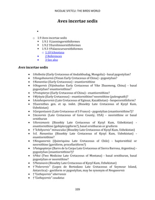 NICOLAE SFETCU: THE BIRDS WORLD
339
Aves incertae sedis
•
o 1.9 Aves incertae sedis
▪ 1.9.1 †Liaoningornithiformes
▪ 1.9.2 †Eurolimnornithiformes
▪ 1.9.3 †Palaeocursornithiformes
o 1.10 Ichnotaxa
• 2 References
• 3 See also
Aves incertae sedis
• †Holbotia (Early Cretaceous of Andaikhudag, Mongolia) - basal pygostylian?
• †Hongshanornis (Yixian Early Cretaceous of China) - pygostylian?
• †Nanantius (Early Cretaceous) - enantiornithine
• †Otogornis (Yijinhuoluo Early Cretaceous of Yike Zhaomeng, China) - basal
pygostylian? enantiornithine?
• †Protopteryx (Early Cretaceous of China) - enantiornithine?
• †Wyleyia (Early Cretaceous) - enantiornithine? neornithine (paleognath)?
• †Asiahesperornis (Late Cretaceous of Eginsai, Kazakhstan) - hesperornithiform?
• †Euornithes gen. et sp. indet. (Bissekty Late Cretaceous of Kyzyl Kum,
Uzbekistan)
• †Gargantuavis (Late Cretaceous of S France) - pygostylian (enantiornithine?)?
• †Iaceornis (Late Cretaceous of Gove County, USA) - neornithine or basal
ornithuran
• †Horezmavis (Bissekty Late Cretaceous of Kyzyl Kum, Uzbekistan) -
enantiornithine (gobipterygiform?), basal ornithuran or gruiform
• †"Ichthyornis" minusculus (Bissekty Late Cretaceous of Kyzyl Kum, Uzbekistan)
• †cf. Nanantius (Bissekty Late Cretaceous of Kyzyl Kum, Uzbekistan) -
enantiornithine?
• †Neogaeornis (Quinriquina Late Cretaceous of Chile) - baptornithid or
neornithine (gaviiform, procellariiform?)
• †Patagopteryx (Barro de la Carpa Late Cretaceous of Sierra Barrosa, Argentina) -
pygostylian (enantiornithine?)?
• †Piksi (Two Medicine Late Cretaceous of Montana) - basal ornithuran, basal
pygostylian or neornithine?
• †Platanavis (Bissekty Late Cretaceous of Kyzyl Kum, Uzbekistan)
• †"Polarornis" (Lopez de Bertodano Late Cretaceous of Seymour Island,
Antarctica) - gaviiform or pygostylian, may be synonym of Neogaeornis
• †"Cathayornis" aberransis
• †"Cathayornis" caudatus
 