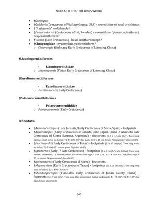 NICOLAE SFETCU: THE BIRDS WORLD
340
• †Gobipipus
• †Guildavis (Cretaceous of Wallace County, USA) - neornithine or basal ornithuran
• †"Ichthyornis" maltshevskyi
• †Parascaniornis (Cretaceous of Ivö, Sweden) - neornithine (phoenicopteriform),
hesperornithiform?
• †Vorona (Late Cretaceous) - basal ornithuromorph?
• †Chaoyangidae - pygostylian, yanornithiform?
o Chaoyangia (Jiufotang Early Cretaceous of Liaoning, China)
†Liaoningornithiformes
• Liaoningornithidae
o Liaoningornis (Yixian Early Cretaceous of Liaoning, China)
†Eurolimnornithiformes
• Eurolimnornithidae
o Eurolimnornis (Early Cretaceous)
†Palaeocursornithiformes
• Palaeocursornithidae
o Palaeocursornis (Early Cretaceous)
Ichnotaxa
• †Archaeornithipus (Late Jurassic/Early Cretaceous of Soria, Spain) - footprints
• †Aquatilavipes (Early Cretaceous of Canada, ?and Japan, China -? Anacleto Late
Cretaceous of Sierra Barrosa, Argentina) - footprints (5-6 x 4-5 cm (h/v). Toes long,
narrow, small webs; no hallux; T2-T4 100-140°; toe pads; step 6-20 cm. Avian: Patagopteryx? shorebird?)
• †Fuscinapedis (Early Cretaceous of Texas) - footprints (35 x 35 cm (h/v). Toes long, wide;
no hallux; T2-T4 80-85°. Avian: giant flightless bird?)
• †Ignotornis (Early -? Late Cretaceous) - footprints (6 x 5 cm (h/v w/o hallux). Toes long,
narrow, unwebbed, T2 smaller; hallux backwards and high; T1-T4 220°, T2-T4 130-145°; toe pads; step 9-
33 cm. Avian: Neuquenornis? shorebird?)
• †Koreanaornis (Early Cretaceous of Korea) - footprints
• †Magnoavipes (Early Cretaceous of Texas) - footprints (25 x 20 cm (h/v). Toes long, very
thin; no hallux; T2-T4 90°. Avian?)
• †Shandongornipes (Tianjialou Early Cretaceous of Junan County, China) -
footprints (6 x 9 cm (h/v). Toes long, thin, unwebbed; hallux backwards; T1-T4 220°; T2-T4 135°; toe
pads. Avian: shorebird)
 