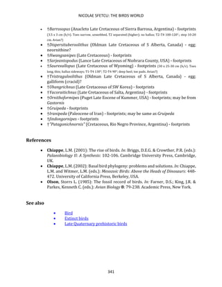 NICOLAE SFETCU: THE BIRDS WORLD
341
• †Barrosopus (Anacleto Late Cretaceous of Sierra Barrosa, Argentina) - footprints
(3.5 x 3 cm (h/v). Toes narrow, unwebbed, T2 separated (higher); no hallux; T2-T4 100-120°.; step 10-20
cm. Avian?)
• †Dispersituberoolithus (Oldman Late Cretaceous of S Alberta, Canada) - egg;
neornithine?
• †Hwangsanipes (Late Cretaceous) - footprints
• †Sarjeantopodus (Lance Late Cretaceous of Niobrara County, USA) - footprints
• †Saurexallopus (Late Cretaceous of Wyoming) - footprints (30 x 25-30 cm (h/v). Toes
long, thin; hallux sideways; T1-T4 130°; T2-T4 90°; deep heel; toe pads. Avian?)
• †Tristraguloolithus (Oldman Late Cretaceous of S Alberta, Canada) - egg;
galliform (cracid)?
• †Uhangrichnus (Late Cretaceous of SW Korea) - footprints
• †Yacoraitichnus (Late Cretaceous of Salta, Argentina) - footprints
• †Ornithoformipes (Puget Late Eocene of Kummer, USA) - footprints; may be from
Gastornis
• †Gruipeda - footprints
• †Iranipeda (Paleocene of Iran) - footprints; may be same as Gruipeda
• †Jindongornipes - footprints
• †"Patagonichnornis" (Cretaceous, Rio Negro Province, Argentina) - footprints
References
• Chiappe, L.M. (2001): The rise of birds. In: Briggs, D.E.G. & Crowther, P.R. (eds.):
Palaeobiology II: A Synthesis: 102-106. Cambridge University Press, Cambridge,
UK.
• Chiappe, L.M. (2002): Basal bird phylogeny: problems and solutions. In: Chiappe,
L.M. and Witmer, L.M. (eds.): Mesozoic Birds: Above the Heads of Dinosaurs: 448-
472. University of California Press, Berkeley, USA.
• Olson, Storrs L. (1985): The fossil record of birds. In: Farner, D.S.; King, J.R. &
Parkes, Kenneth C. (eds.): Avian Biology 8: 79-238. Academic Press, New York.
See also
• Bird
• Extinct birds
• Late Quaternary prehistoric birds
 