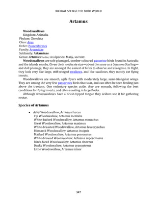 NICOLAE SFETCU: THE BIRDS WORLD
347
Artamus
Woodswallows
Kingdom: Animalia
Phylum: Chordata
Class: Aves
Order: Passeriformes
Family: Artamidae
Subfamily: Artaminae
Genus: Artamus Vieillot, 1816Species: Many, see text
Woodswallows are soft-plumaged, somber-coloured passerine birds found in Australia
and the islands nearby. Given their moderate size—about the same as a Common Starling—
and dull plumage, they are amongst the easiest of birds to observe and recognise. In flight,
they look very like large, stiff-winged swallows, and like swallows, they mostly eat flying
insects.
Woodswallows are smooth, agile flyers with moderately large, semi-triangular wings.
They are among the very few passerines birds that soar, and can often be seen feeding just
above the treetops. One sedentary species aside, they are nomads, following the best
conditions for flying insects, and often roosting in large flocks.
Although woodswallows have a brush-tipped tongue they seldom use it for gathering
nectar.
Species of Artamus
• Ashy Woodswallow, Artamus fuscus
Fiji Woodswallow, Artamus mentalis
White-backed Woodswallow, Artamus monachus
Great Woodswallow, Artamus maximus
White-breasted Woodswallow, Artamus leucorynchus
Bismarck Woodswallow, Artamus insignis
Masked Woodswallow, Artamus personatus
White-browed Woodswallow, Artamus superciliosus
Black-faced Woodswallow, Artamus cinereus
Dusky Woodswallow, Artamus cyanopterus
Little Woodswallow, Artamus minor
 