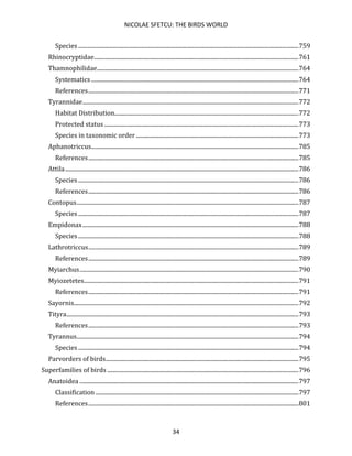 NICOLAE SFETCU: THE BIRDS WORLD
34
Species ........................................................................................................................................................759
Rhinocryptidae.............................................................................................................................................761
Thamnophilidae...........................................................................................................................................764
Systematics ...............................................................................................................................................764
References.................................................................................................................................................771
Tyrannidae.....................................................................................................................................................772
Habitat Distribution...............................................................................................................................772
Protected status ......................................................................................................................................773
Species in taxonomic order ................................................................................................................773
Aphanotriccus...............................................................................................................................................785
References.................................................................................................................................................785
Attila.................................................................................................................................................................786
Species ........................................................................................................................................................786
References.................................................................................................................................................786
Contopus.........................................................................................................................................................787
Species ........................................................................................................................................................787
Empidonax.....................................................................................................................................................788
Species ........................................................................................................................................................788
Lathrotriccus.................................................................................................................................................789
References.................................................................................................................................................789
Myiarchus.......................................................................................................................................................790
Myiozetetes....................................................................................................................................................791
References.................................................................................................................................................791
Sayornis...........................................................................................................................................................792
Tityra................................................................................................................................................................793
References.................................................................................................................................................793
Tyrannus.........................................................................................................................................................794
Species ........................................................................................................................................................794
Parvorders of birds.....................................................................................................................................795
Superfamilies of birds ....................................................................................................................................796
Anatoidea .......................................................................................................................................................797
Classification ............................................................................................................................................797
References.................................................................................................................................................801
 