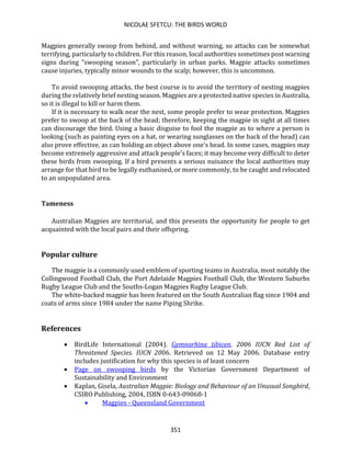 NICOLAE SFETCU: THE BIRDS WORLD
351
Magpies generally swoop from behind, and without warning, so attacks can be somewhat
terrifying, particularly to children. For this reason, local authorities sometimes post warning
signs during "swooping season", particularly in urban parks. Magpie attacks sometimes
cause injuries, typically minor wounds to the scalp; however, this is uncommon.
To avoid swooping attacks, the best course is to avoid the territory of nesting magpies
during the relatively brief nesting season. Magpies are a protected native species in Australia,
so it is illegal to kill or harm them.
If it is necessary to walk near the nest, some people prefer to wear protection. Magpies
prefer to swoop at the back of the head; therefore, keeping the magpie in sight at all times
can discourage the bird. Using a basic disguise to fool the magpie as to where a person is
looking (such as painting eyes on a hat, or wearing sunglasses on the back of the head) can
also prove effective, as can holding an object above one's head. In some cases, magpies may
become extremely aggressive and attack people's faces; it may become very difficult to deter
these birds from swooping. If a bird presents a serious nuisance the local authorities may
arrange for that bird to be legally euthanised, or more commonly, to be caught and relocated
to an unpopulated area.
Tameness
Australian Magpies are territorial, and this presents the opportunity for people to get
acquainted with the local pairs and their offspring.
Popular culture
The magpie is a commonly used emblem of sporting teams in Australia, most notably the
Collingwood Football Club, the Port Adelaide Magpies Football Club, the Western Suburbs
Rugby League Club and the Souths-Logan Magpies Rugby League Club.
The white-backed magpie has been featured on the South Australian flag since 1904 and
coats of arms since 1984 under the name Piping Shrike.
References
• BirdLife International (2004). Gymnorhina tibicen. 2006 IUCN Red List of
Threatened Species. IUCN 2006. Retrieved on 12 May 2006. Database entry
includes justification for why this species is of least concern
• Page on swooping birds by the Victorian Government Department of
Sustainability and Environment
• Kaplan, Gisela, Australian Magpie: Biology and Behaviour of an Unusual Songbird,
CSIRO Publishing, 2004, ISBN 0-643-09068-1
• Magpies - Queensland Government
 