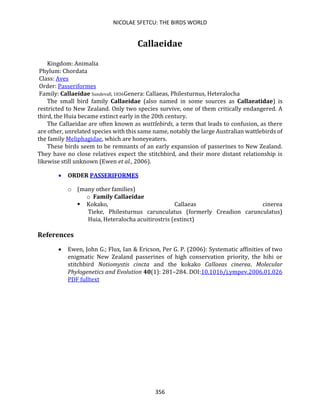NICOLAE SFETCU: THE BIRDS WORLD
356
Callaeidae
Kingdom: Animalia
Phylum: Chordata
Class: Aves
Order: Passeriformes
Family: Callaeidae Sundevall, 1836Genera: Callaeas, Philesturnus, Heteralocha
The small bird family Callaeidae (also named in some sources as Callaeatidae) is
restricted to New Zealand. Only two species survive, one of them critically endangered. A
third, the Huia became extinct early in the 20th century.
The Callaeidae are often known as wattlebirds, a term that leads to confusion, as there
are other, unrelated species with this same name, notably the large Australian wattlebirds of
the family Meliphagidae, which are honeyeaters.
These birds seem to be remnants of an early expansion of passerines to New Zealand.
They have no close relatives expect the stitchbird, and their more distant relationship is
likewise still unknown (Ewen et al., 2006).
• ORDER PASSERIFORMES
o (many other families)
o Family Callaeidae
▪ Kokako, Callaeas cinerea
Tieke, Philesturnus carunculatus (formerly Creadion carunculatus)
Huia, Heteralocha acuitirostris (extinct)
References
• Ewen, John G.; Flux, Ian & Ericson, Per G. P. (2006): Systematic affinities of two
enigmatic New Zealand passerines of high conservation priority, the hihi or
stitchbird Notiomystis cincta and the kokako Callaeas cinerea. Molecular
Phylogenetics and Evolution 40(1): 281–284. DOI:10.1016/j.ympev.2006.01.026
PDF fulltext
 