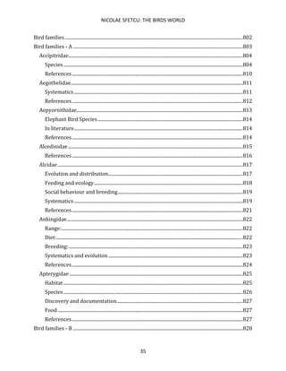 NICOLAE SFETCU: THE BIRDS WORLD
35
Bird families.......................................................................................................................................................802
Bird families - A ................................................................................................................................................803
Accipitridae....................................................................................................................................................804
Species ........................................................................................................................................................804
References.................................................................................................................................................810
Aegothelidae..................................................................................................................................................811
Systematics ...............................................................................................................................................811
References.................................................................................................................................................812
Aepyornithidae.............................................................................................................................................813
Elephant Bird Species...........................................................................................................................814
In literature...............................................................................................................................................814
References.................................................................................................................................................814
Alcedinidae ....................................................................................................................................................815
References.................................................................................................................................................816
Alcidae.............................................................................................................................................................817
Evolution and distribution..................................................................................................................817
Feeding and ecology..............................................................................................................................818
Social behaviour and breeding..........................................................................................................819
Systematics ...............................................................................................................................................819
References.................................................................................................................................................821
Anhingidae.....................................................................................................................................................822
Range:..........................................................................................................................................................822
Diet:..............................................................................................................................................................822
Breeding:....................................................................................................................................................823
Systematics and evolution ..................................................................................................................823
References.................................................................................................................................................824
Apterygidae ...................................................................................................................................................825
Habitat ........................................................................................................................................................825
Species ........................................................................................................................................................826
Discovery and documentation...........................................................................................................827
Food.............................................................................................................................................................827
References.................................................................................................................................................827
Bird families - B ................................................................................................................................................828
 