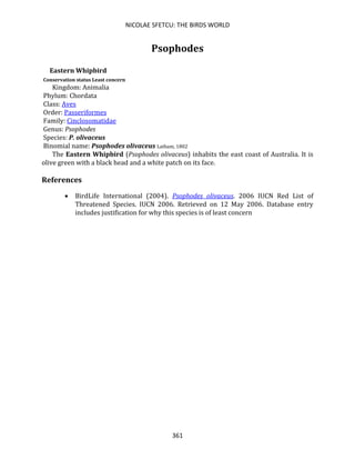 NICOLAE SFETCU: THE BIRDS WORLD
361
Psophodes
Eastern Whipbird
Conservation status Least concern
Kingdom: Animalia
Phylum: Chordata
Class: Aves
Order: Passeriformes
Family: Cinclosomatidae
Genus: Psophodes
Species: P. olivaceus
Binomial name: Psophodes olivaceus Latham, 1802
The Eastern Whipbird (Psophodes olivaceus) inhabits the east coast of Australia. It is
olive green with a black head and a white patch on its face.
References
• BirdLife International (2004). Psophodes olivaceus. 2006 IUCN Red List of
Threatened Species. IUCN 2006. Retrieved on 12 May 2006. Database entry
includes justification for why this species is of least concern
 