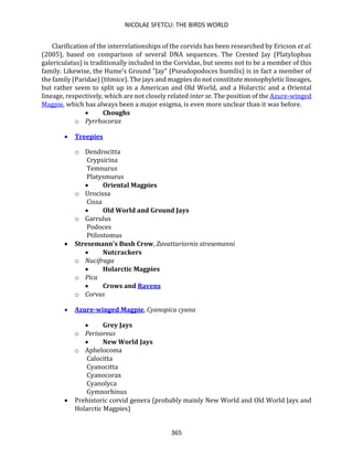 NICOLAE SFETCU: THE BIRDS WORLD
365
Clarification of the interrelationships of the corvids has been researched by Ericson et al.
(2005), based on comparison of several DNA sequences. The Crested Jay (Platylophus
galericulatus) is traditionally included in the Corvidae, but seems not to be a member of this
family. Likewise, the Hume's Ground "Jay" (Pseudopodoces humilis) is in fact a member of
the family (Paridae) (titmice). The jays and magpies do not constitute monophyletic lineages,
but rather seem to split up in a American and Old World, and a Holarctic and a Oriental
lineage, respectively, which are not closely related inter se. The position of the Azure-winged
Magpie, which has always been a major enigma, is even more unclear than it was before.
• Choughs
o Pyrrhocorax
• Treepies
o Dendrocitta
Crypsirina
Temnurus
Platysmurus
• Oriental Magpies
o Urocissa
Cissa
• Old World and Ground Jays
o Garrulus
Podoces
Ptilostomus
• Stresemann's Bush Crow, Zavattariornis stresemanni
• Nutcrackers
o Nucifraga
• Holarctic Magpies
o Pica
• Crows and Ravens
o Corvus
• Azure-winged Magpie, Cyanopica cyana
• Grey Jays
o Perisoreus
• New World Jays
o Aphelocoma
Calocitta
Cyanocitta
Cyanocorax
Cyanolyca
Gymnorhinus
• Prehistoric corvid genera (probably mainly New World and Old World Jays and
Holarctic Magpies)
 