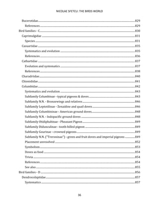 NICOLAE SFETCU: THE BIRDS WORLD
36
Bucerotidae....................................................................................................................................................829
References.................................................................................................................................................829
Bird families - C.................................................................................................................................................830
Caprimulgidae ..............................................................................................................................................831
Species ........................................................................................................................................................831
Casuariidae ....................................................................................................................................................835
Systematics and evolution ..................................................................................................................835
References.................................................................................................................................................836
Cathartidae ....................................................................................................................................................837
Evolution and systematics..................................................................................................................837
References.................................................................................................................................................838
Charadriidae..................................................................................................................................................840
Chionididae....................................................................................................................................................841
Columbidae....................................................................................................................................................842
Systematics and evolution ..................................................................................................................843
Subfamily Columbinae - typical pigeons & doves......................................................................843
Subfamily N.N. - Bronzewings and relatives................................................................................846
Subfamily Leptotilinae - Zenaidine and quail doves.................................................................846
Subfamily Columbininae - American ground doves..................................................................848
Subfamily N.N. - Indopacific ground doves ..................................................................................848
Subfamily Otidiphabinae - Pheasant Pigeon................................................................................849
Subfamily Didunculinae - tooth-billed pigeon ............................................................................849
Subfamily Gourinae - crowned pigeons.........................................................................................849
Subfamily N.N. ("Treroninae") - green and fruit doves and imperial pigeons ...............849
Placement unresolved ..........................................................................................................................852
Symbolism.................................................................................................................................................853
Doves as food ...........................................................................................................................................854
Trivia ...........................................................................................................................................................854
References.................................................................................................................................................854
See also.......................................................................................................................................................855
Bird families - D................................................................................................................................................856
Dendrocolaptidae........................................................................................................................................857
Systematics ...............................................................................................................................................857
 