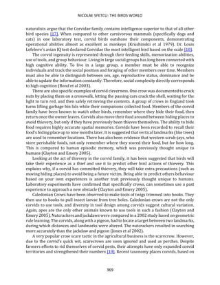 NICOLAE SFETCU: THE BIRDS WORLD
369
naturalists argue that the Corvidae family contains intelligence superior to that of all other
bird species [17]. When compared to other carnivorous mammals (specifically dogs and
cats) in one laboratory test, corvid birds outshone their components, demonstrating
operational abilities almost as excellent as monkeys (Krushinskii et al 1979). Dr. Louis
Lefebvre’s avian IQ test declared Corvidae the most intelligent bird based on the scale [18].
The corvid ingenuity is represented through their feeding skills, memorization abilities,
use of tools, and group behaviour. Living in large social groups has long been connected with
high cognitive ability. To live in a large group, a member must be able to recognize
individuals and track the social position and foraging of other members over time. Members
must also be able to distinguish between sex, age, reproductive status, dominance and be
able to update the information constantly. Therefore, social complexity directly corresponds
to high cognition (Bond et al 2003).
There are also specific examples of corvid cleverness. One crow was documented to crack
nuts by placing them on a crosswalk, letting the passing cars crack the shell, waiting for the
light to turn red, and then safely retrieving the contents. A group of crows in England took
turns lifting garbage bin lids while their companions collected food. Members of the corvid
family have been known to watch other birds, remember where they hide their food, then
return once the owner leaves. Corvids also move their food around between hiding places to
avoid thievery, but only if they have previously been thieves themselves. The ability to hide
food requires highly accurate spatial memories. Corvids have been recorded to recall their
food’s hiding place up to nine months later. It is suggested that vertical landmarks (like trees)
are used to remember locations. There has also been evidence that western scrub-jays, who
store perishable foods, not only remember where they stored their food, but for how long.
This is compared to human episodic memory, which was previously thought unique to
humans (Clayton and Emery 2005).
Looking at the act of thievery in the corvid family, it has been suggested that birds will
take their experience as a thief and use it to predict other bird actions of thievery. This
explains why, if a corvid has committed thievery, they will take extra precautions (such as
moving hiding places) to avoid being a future victim. Being able to predict others behaviour
based on your own experiences is another trait previously thought unique to humans.
Laboratory experiments have confirmed that specifically crows, can sometimes use a past
experience to approach a new obstacle (Clayton and Emery 2005).
Caledonian Crows have been observed to make tools of twigs trimmed into hooks. They
then use to hooks to pull insect larvae from tree holes. Caledonian crows are not the only
corvids to use tools, and diversity in tool design among corvids suggest cultural variation.
Again, apes are the only other animals known to use tools in such a fashion (Clayton and
Emery 2005). Nutcrackers and jackdaws were compared in a 2002 study based on geometric
rule learning. The corvids, along with a pigeon, had to locate a target between two landmarks,
during which distances and landmarks were altered. The nutcrackers resulted in searching
more accurately than the jackdaw and pigeon (Jones et al 2002).
A very popular crow scare tactic in the agricultural business is the scarecrow. However,
due to the corvid’s quick wit, scarecrows are soon ignored and used as perches. Despite
farmers efforts to rid themselves of corvid pests, their attempts have only expanded corvid
territories and strengthened their numbers [19]. Recent taxonomy places corvids, based on
 