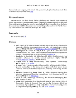 NICOLAE SFETCU: THE BIRDS WORLD
370
their evolutionary progress, in the middle of the passerines, despite efforts to promote them
to the most advanced of the birds [20].
Threatened species
Despite the fact that most corvids are not threatened (but are most likely secured by
human interaction) a few species are in danger. For example, the destruction of the Southeast
Asian rainforests is endangering mixed-species feeding flocks with members from the family
Corvidae (Lee et al 2005). Also, since scrub is an endangered ecosystem, the Florida Scrub-
jays are threatened with extinction (Breiniger, et al 2006).
Songs/calls:
For all corvid calls.[21]
Citations
• Berg, Elena C. (2005): Parentage and reproductive success in the white-throated
magpie-jay, Calocitta formosa, a cooperative breeder with female helpers. Animal
Behavior 70(2): 375-385. DOI:10.1016/j.anbehav.2004.11.008 (HTML abstract)
• Breininger, D. R.; Toland, B.; Oddy, D. M. & Legare, M. L. (2006): Landcover
characterizations and Florida scrub-jay (Aphelocoma coerulescens) population
dynamics. Biological Conservation 128: 169-181. PDF fulltext
• Bond, Alan B.; Kamil, Alan C. & Balda, Russell P. (2003): Social complexity and
transitive inference in corvids. Animal Behaviour 65(3): 479-487.
DOI:10.1006/anbe.2003.2101 (HTML abstract)
• Clayton, Nicola & Emery, Nathan (2005): Corvid cognition. Current Biology
15(3): R80-R81. PDF fulltext
• Ericson, Per G. P.; Jansén, Anna-Lee; Johansson, Ulf S. & Ekman, Jan (2005): Inter-
generic relationships of the crows, jays, magpies and allied groups (Aves:
Corvidae) based on nucleotide sequence data. Journal of Avian Biology 36: 222-
234.
• Everding, Susanne E. & Jones, Darryl N. (2006): Communal roosting in a
suburban population of Torresian crows (Corvus orru). Landscape and Urban
Planning 74(1): 21-33. PDF fulltext
• Gill, F. B. (2003) Ornithology (2nd edition). W.H. Freeman and Company, New
York. ISBN 0716724154
• Jones, Juli E,; Antoniadis, Elena; Shettleworth, Sara J. & Kamil, Alan C. (2002): A
Comparative Study of Geometric Rule Learning by Nutcrackers (Nucifraga
columbiana), Pigeons (Columba livia), and Jackdaws (Corvus monedula). Journal
of Comparative Psychology 116(4): 350-356. HTML abstract
 