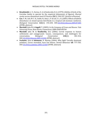 NICOLAE SFETCU: THE BIRDS WORLD
371
• Krushinskii, L. V.; Zorina, Z. A. & Dashevskii, B. A. (1979): [Ability of birds of the
Corvidae family to operate by the empirical dimensions of figures]. Zhurnal
vysshe nervno deiatelnosti imeni IP Pavlova 29(3): 590-597. [Article in Russian]
• Lee, T. M.; Soh, M. C. K.; Sodhi, N.; Koh, L. P. & Lim, S. L. H. (2005): Effects of habitat
disturbance on mixed species bird flocks in a tropical sub-montane rainforest.
Biological Conservation 122(2): 193-204. DOI:10.1016/j.biocon.2004.07.005
(HTML abstract)
• Marzluff, John M. & Angell, T. (2005): In the Company of Crows and Ravens. Yale
University Press, New Haven, Connecticut. ISBN 0300100760
• Marzluff, John M. & Neatherlin, Eric (2006): Corvid response to human
settlements and campgrounds: Causes, consequences, and challengers for
conversation. Biological Conservation 130(2): 301-314.
DOI:10.1016/j.biocon.2005.12.026 (HTML abstract)
• Verhulst, Sion & Salomons, H. Martijn (2004): Why fight? Socially dominant
jackdaws, Corvus monedula, have low fitness. Animal Behaviour 68: 777-783.
DOI:10.1016/j.anbehav.2003.12.020 (HTML abstract)
 