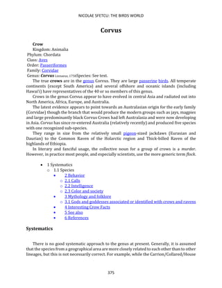 NICOLAE SFETCU: THE BIRDS WORLD
375
Corvus
Crow
Kingdom: Animalia
Phylum: Chordata
Class: Aves
Order: Passeriformes
Family: Corvidae
Genus: Corvus Linnaeus, 1758Species: See text.
The true crows are in the genus Corvus. They are large passerine birds. All temperate
continents (except South America) and several offshore and oceanic islands (including
Hawai‘i) have representatives of the 40 or so members of this genus.
Crows in the genus Corvus appear to have evolved in central Asia and radiated out into
North America, Africa, Europe, and Australia.
The latest evidence appears to point towards an Australasian origin for the early family
(Corvidae) though the branch that would produce the modern groups such as jays, magpies
and large predominantly black Corvus Crows had left Australasia and were now developing
in Asia. Corvus has since re-entered Australia (relatively recently) and produced five species
with one recognized sub-species.
They range in size from the relatively small pigeon-sized jackdaws (Eurasian and
Daurian) to the Common Raven of the Holarctic region and Thick-billed Raven of the
highlands of Ethiopia.
In literary and fanciful usage, the collective noun for a group of crows is a murder.
However, in practice most people, and especially scientists, use the more generic term flock.
• 1 Systematics
o 1.1 Species
• 2 Behavior
o 2.1 Calls
o 2.2 Intelligence
o 2.3 Color and society
• 3 Mythology and folklore
o 3.1 Gods and goddesses associated or identified with crows and ravens
• 4 Interesting Crow Facts
• 5 See also
• 6 References
Systematics
There is no good systematic approach to the genus at present. Generally, it is assumed
that the species from a geographical area are more closely related to each other than to other
lineages, but this is not necessarily correct. For example, while the Carrion/Collared/House
 