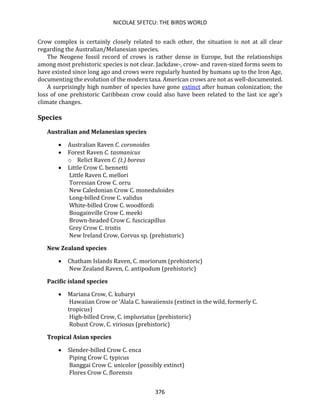 NICOLAE SFETCU: THE BIRDS WORLD
376
Crow complex is certainly closely related to each other, the situation is not at all clear
regarding the Australian/Melanesian species.
The Neogene fossil record of crows is rather dense in Europe, but the relationships
among most prehistoric species is not clear. Jackdaw-, crow- and raven-sized forms seem to
have existed since long ago and crows were regularly hunted by humans up to the Iron Age,
documenting the evolution of the modern taxa. American crows are not as well-documented.
A surprisingly high number of species have gone extinct after human colonization; the
loss of one prehistoric Caribbean crow could also have been related to the last ice age's
climate changes.
Species
Australian and Melanesian species
• Australian Raven C. coronoides
• Forest Raven C. tasmanicus
o Relict Raven C. (t.) boreus
• Little Crow C. bennetti
Little Raven C. mellori
Torresian Crow C. orru
New Caledonian Crow C. moneduloides
Long-billed Crow C. validus
White-billed Crow C. woodfordi
Bougainville Crow C. meeki
Brown-headed Crow C. fuscicapillus
Grey Crow C. tristis
New Ireland Crow, Corvus sp. (prehistoric)
New Zealand species
• Chatham Islands Raven, C. moriorum (prehistoric)
New Zealand Raven, C. antipodum (prehistoric)
Pacific island species
• Mariana Crow, C. kubaryi
Hawaiian Crow or ‘Alala C. hawaiiensis (extinct in the wild, formerly C.
tropicus)
High-billed Crow, C. impluviatus (prehistoric)
Robust Crow, C. viriosus (prehistoric)
Tropical Asian species
• Slender-billed Crow C. enca
Piping Crow C. typicus
Banggai Crow C. unicolor (possibly extinct)
Flores Crow C. florensis
 