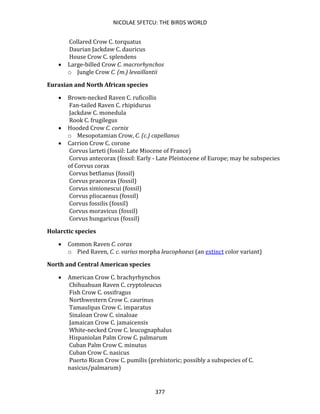 NICOLAE SFETCU: THE BIRDS WORLD
377
Collared Crow C. torquatus
Daurian Jackdaw C. dauricus
House Crow C. splendens
• Large-billed Crow C. macrorhynchos
o Jungle Crow C. (m.) levaillantii
Eurasian and North African species
• Brown-necked Raven C. ruficollis
Fan-tailed Raven C. rhipidurus
Jackdaw C. monedula
Rook C. frugilegus
• Hooded Crow C. cornix
o Mesopotamian Crow, C. (c.) capellanus
• Carrion Crow C. corone
Corvus larteti (fossil: Late Miocene of France)
Corvus antecorax (fossil: Early - Late Pleistocene of Europe; may be subspecies
of Corvus corax
Corvus betfianus (fossil)
Corvus praecorax (fossil)
Corvus simionescui (fossil)
Corvus pliocaenus (fossil)
Corvus fossilis (fossil)
Corvus moravicus (fossil)
Corvus hungaricus (fossil)
Holarctic species
• Common Raven C. corax
o Pied Raven, C. c. varius morpha leucophaeus (an extinct color variant)
North and Central American species
• American Crow C. brachyrhynchos
Chihuahuan Raven C. cryptoleucus
Fish Crow C. ossifragus
Northwestern Crow C. caurinus
Tamaulipas Crow C. imparatus
Sinaloan Crow C. sinaloae
Jamaican Crow C. jamaicensis
White-necked Crow C. leucognaphalus
Hispaniolan Palm Crow C. palmarum
Cuban Palm Crow C. minutus
Cuban Crow C. nasicus
Puerto Rican Crow C. pumilis (prehistoric; possibly a subspecies of C.
nasicus/palmarum)
 