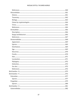 NICOLAE SFETCU: THE BIRDS WORLD
37
References.................................................................................................................................................860
Dinornithidae................................................................................................................................................861
History ........................................................................................................................................................861
Taxonomy..................................................................................................................................................862
Biology........................................................................................................................................................863
Claims by cryptozoologists.................................................................................................................864
Trivia ...........................................................................................................................................................864
References.................................................................................................................................................864
Dromadidae...................................................................................................................................................866
Description................................................................................................................................................866
Range and Behaviour............................................................................................................................866
References.................................................................................................................................................867
Dromornithidae ...........................................................................................................................................868
Appearance...............................................................................................................................................869
Species ........................................................................................................................................................869
Distribution...............................................................................................................................................869
Age................................................................................................................................................................869
Discovery...................................................................................................................................................870
Fossils..........................................................................................................................................................870
Diet...............................................................................................................................................................871
Locomotion...............................................................................................................................................871
Phylogeny..................................................................................................................................................872
Extinction...................................................................................................................................................872
See also.......................................................................................................................................................872
References.................................................................................................................................................872
Bird families - E.................................................................................................................................................875
Bird families - F.................................................................................................................................................876
Falconidae......................................................................................................................................................877
Species ........................................................................................................................................................877
Fregatidae ......................................................................................................................................................879
Species ........................................................................................................................................................880
Bird families - G ................................................................................................................................................881
Gastornithidae..............................................................................................................................................882
 