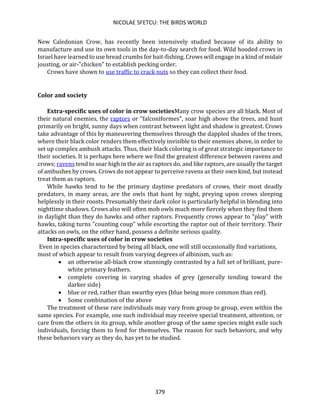 NICOLAE SFETCU: THE BIRDS WORLD
379
New Caledonian Crow, has recently been intensively studied because of its ability to
manufacture and use its own tools in the day-to-day search for food. Wild hooded crows in
Israel have learned to use bread crumbs for bait-fishing. Crows will engage in a kind of midair
jousting, or air-"chicken" to establish pecking order.
Crows have shown to use traffic to crack nuts so they can collect their food.
Color and society
Extra-specific uses of color in crow societiesMany crow species are all black. Most of
their natural enemies, the raptors or "falconiformes", soar high above the trees, and hunt
primarily on bright, sunny days when contrast between light and shadow is greatest. Crows
take advantage of this by maneuvering themselves through the dappled shades of the trees,
where their black color renders them effectively invisible to their enemies above, in order to
set up complex ambush attacks. Thus, their black coloring is of great strategic importance to
their societies. It is perhaps here where we find the greatest difference between ravens and
crows; ravens tend to soar high in the air as raptors do, and like raptors, are usually the target
of ambushes by crows. Crows do not appear to perceive ravens as their own kind, but instead
treat them as raptors.
While hawks tend to be the primary daytime predators of crows, their most deadly
predators, in many areas, are the owls that hunt by night, preying upon crows sleeping
helplessly in their roosts. Presumably their dark color is particularly helpful in blending into
nighttime shadows. Crows also will often mob owls much more fiercely when they find them
in daylight than they do hawks and other raptors. Frequently crows appear to "play" with
hawks, taking turns "counting coup" while escorting the raptor out of their territory. Their
attacks on owls, on the other hand, possess a definite serious quality.
Intra-specific uses of color in crow societies
Even in species characterized by being all black, one will still occasionally find variations,
most of which appear to result from varying degrees of albinism, such as:
• an otherwise all-black crow stunningly contrasted by a full set of brilliant, pure-
white primary feathers.
• complete covering in varying shades of grey (generally tending toward the
darker side)
• blue or red, rather than swarthy eyes (blue being more common than red).
• Some combination of the above
The treatment of these rare individuals may vary from group to group, even within the
same species. For example, one such individual may receive special treatment, attention, or
care from the others in its group, while another group of the same species might exile such
individuals, forcing them to fend for themselves. The reason for such behaviors, and why
these behaviors vary as they do, has yet to be studied.
 