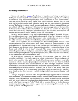 NICOLAE SFETCU: THE BIRDS WORLD
380
Mythology and folklore
Crows, and especially ravens, often feature in legends or mythology as portents or
harbingers of doom or death, because of their dark plumage, unnerving calls, and tendency
to eat carrion. They are commonly thought to circle above scenes of death such as battles.
The Child ballad The Three Ravens depicts three ravens discussing whether they can eat a
dead knight, but finds that his hawk, his hound, and his true love prevent them; in the parody
version The Twa Corbies, these guards have already forgotten the dead man, and the ravens
can eat their full. Their depiction of evil has also led to some exaggeration of their appetite.
In Pirates of the Caribbean: Dead Man's Chest, The Omen II and Exorcist: The Beginning,
crows are shown tearing out people's eyes while they are still alive. This, of course, does not
happen as crows can distinguish between carrion and living people.
In Native American folklore, Crow is often seen as a similar trickster to Coyote. However,
Crow's tricks tend to be more out of malice and they rarely (if ever) are portrayed as a hero.
One possible explanation for this is that crows are often considered a pest to crops, which
the tribes who came up with the stories featuring Crow needed to survive.
In the Epic of Gilgamesh, the Chaldean myth, the character Utnapishtim releases a dove
and a raven to find land, similar to what Noah does in the book of Genesis. However, in the
Epic of Gilgamesh, the dove merely circles and returns. Only then does Utnapishtim send
forth the raven, who does not return. Utnapishtim extrapolates from this that the raven has
found land, which is why it hasn't returned. This would seem to indicate some
acknowledgement of crow intelligence, which may have been apparent even in ancient times,
and to some might imply that the higher intelligence of crows, when compared to other birds,
is striking enough that it was known even then.
In occult circles, distinctions are sometimes made between crows and ravens. In
mythology and folklore as a whole, crows tend to be symbolic more of the spiritual aspect of
death, or the transition of the spirit into the afterlife, whereas ravens tend more often to be
associated with the negative (physical) aspect of death. However, few if any individual
mythologies or folklores make such a distinction, and there are ample exceptions. Another
reason for this distinction is that while crows are typically highly social animals, ravens don't
seem to congregate in large numbers anywhere but a) near carrion where they meet
seemingly by chance, or b) at cemeteries, where large numbers sometimes live together,
even though carrion there is no more available (and probably less attainable) than any road
or field.
Amongst Neopagans, crows are often thought to be highly psychic and are associated
with the element of ether or spirit, rather than the element of air as with most other birds.
This may in part be due to the long-standing occult tradition of associating the color black
with "the abyss" of infinite knowledge (see akasha), or perhaps also to the more modern
occult belief that wearing the "color" black aids in psychic ability, as it absorbs more
electromagnetic energy, since surfaces appear black by absorbing all frequencies in the
visible spectrum, reflecting no color.
 