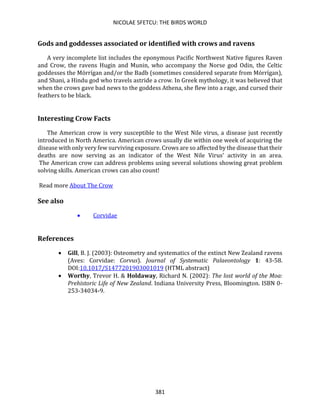 NICOLAE SFETCU: THE BIRDS WORLD
381
Gods and goddesses associated or identified with crows and ravens
A very incomplete list includes the eponymous Pacific Northwest Native figures Raven
and Crow, the ravens Hugin and Munin, who accompany the Norse god Odin, the Celtic
goddesses the Mórrígan and/or the Badb (sometimes considered separate from Mórrígan),
and Shani, a Hindu god who travels astride a crow. In Greek mythology, it was believed that
when the crows gave bad news to the goddess Athena, she flew into a rage, and cursed their
feathers to be black.
Interesting Crow Facts
The American crow is very susceptible to the West Nile virus, a disease just recently
introduced in North America. American crows usually die within one week of acquiring the
disease with only very few surviving exposure. Crows are so affected by the disease that their
deaths are now serving as an indicator of the West Nile Virus’ activity in an area.
The American crow can address problems using several solutions showing great problem
solving skills. American crows can also count!
Read more About The Crow
See also
• Corvidae
References
• Gill, B. J. (2003): Osteometry and systematics of the extinct New Zealand ravens
(Aves: Corvidae: Corvus). Journal of Systematic Palaeontology 1: 43-58.
DOI:10.1017/S1477201903001019 (HTML abstract)
• Worthy, Trevor H. & Holdaway, Richard N. (2002): The lost world of the Moa:
Prehistoric Life of New Zealand. Indiana University Press, Bloomington. ISBN 0-
253-34034-9.
 