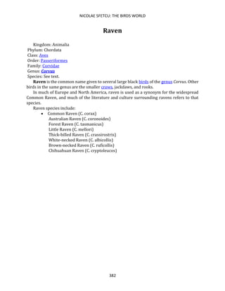 NICOLAE SFETCU: THE BIRDS WORLD
382
Raven
Kingdom: Animalia
Phylum: Chordata
Class: Aves
Order: Passeriformes
Family: Corvidae
Genus: Corvus
Species: See text.
Raven is the common name given to several large black birds of the genus Corvus. Other
birds in the same genus are the smaller crows, jackdaws, and rooks.
In much of Europe and North America, raven is used as a synonym for the widespread
Common Raven, and much of the literature and culture surrounding ravens refers to that
species.
Raven species include:
• Common Raven (C. corax)
Australian Raven (C. coronoides)
Forest Raven (C. tasmanicus)
Little Raven (C. mellori)
Thick-billed Raven (C. crassirostris)
White-necked Raven (C. albicollis)
Brown-necked Raven (C. ruficollis)
Chihuahuan Raven (C. cryptoleucos)
 