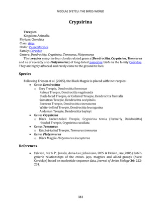 NICOLAE SFETCU: THE BIRDS WORLD
383
Crypsirina
Treepies
Kingdom: Animalia
Phylum: Chordata
Class: Aves
Order: Passeriformes
Family: Corvidae
Genera: Dendrocitta, Crypsirina, Temnurus, Platysmurus
The treepies comprise four closely related genera (Dendrocitta, Crypsirina, Temnurus
and as of recently also Platysmurus) of long-tailed passerine birds in the family Corvidae.
They are highly arboreal and rarely come to the ground to feed.
Species
Following Ericson et al. (2005), the Black Magpie is placed with the treepies:
• Genus Dendrocitta
o Grey Treepie, Dendrocitta formosae
Rufous Treepie, Dendrocitta vagabunda
Black-faced Treepie, or Collared Treepie, Dendrocitta frontalis
Sumatran Treepie, Dendrocitta occipitalis
Bornean Treepie, Dendrocitta cinerascens
White-bellied Treepie, Dendrocitta leucogastra
Andaman Treepie, Dendrocitta bayleyi
• Genus Crypsirina
o Black Racket-tailed Treepie, Crypsirina temia (formerly Dendrocitta)
Hooded Treepie, Crypsirina cucullata
• Genus Temnurus
o Ratchet-tailed Treepie, Temnurus temnurus
• Genus Platysmurus
o Black Magpie Platysmurus leucopterus
References
• Ericson, Per G. P.; Jansén, Anna-Lee; Johansson, Ulf S. & Ekman, Jan (2005): Inter-
generic relationships of the crows, jays, magpies and allied groups (Aves:
Corvidae) based on nucleotide sequence data. Journal of Avian Biology 36: 222-
234.
 