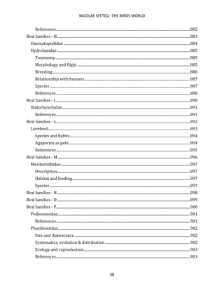 NICOLAE SFETCU: THE BIRDS WORLD
38
References.................................................................................................................................................882
Bird families - H................................................................................................................................................883
Haematopodidae .........................................................................................................................................884
Hydrobatidae................................................................................................................................................885
Taxonomy..................................................................................................................................................885
Morphology and flight ..........................................................................................................................885
Breeding.....................................................................................................................................................886
Relationship with humans..................................................................................................................887
Species ........................................................................................................................................................887
References.................................................................................................................................................888
Bird families - I..................................................................................................................................................890
Ibidorhynchidae...........................................................................................................................................891
References.................................................................................................................................................891
Bird families - L.................................................................................................................................................892
Lovebird..........................................................................................................................................................893
Species and habits..................................................................................................................................894
Agapornis as pets....................................................................................................................................894
References.................................................................................................................................................895
Bird families - M ...............................................................................................................................................896
Mesitornithidae............................................................................................................................................897
Description................................................................................................................................................897
Habitat and feeding................................................................................................................................897
Species ........................................................................................................................................................897
Bird families - N................................................................................................................................................898
Bird families - O................................................................................................................................................899
Bird families - P.................................................................................................................................................900
Pedionomidae...............................................................................................................................................901
References.................................................................................................................................................901
Phaethontidae...............................................................................................................................................902
Size and Appearance.............................................................................................................................902
Systematics, evolution & distribution ............................................................................................902
Ecology and reproduction...................................................................................................................903
References.................................................................................................................................................903
 