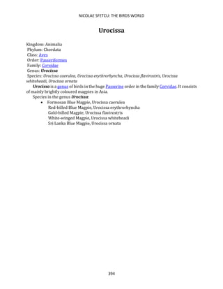 NICOLAE SFETCU: THE BIRDS WORLD
394
Urocissa
Kingdom: Animalia
Phylum: Chordata
Class: Aves
Order: Passeriformes
Family: Corvidae
Genus: Urocissa
Species: Urocissa caerulea, Urocissa erythrorhyncha, Urocissa flavirostris, Urocissa
whiteheadi, Urocissa ornata
Urocissa is a genus of birds in the huge Passerine order in the family Corvidae. It consists
of mainly brightly coloured magpies in Asia.
Species in the genus Urocissa:
• Formosan Blue Magpie, Urocissa caerulea
Red-billed Blue Magpie, Urocissa erythrorhyncha
Gold-billed Magpie, Urocissa flavirostris
White-winged Magpie, Urocissa whiteheadi
Sri Lanka Blue Magpie, Urocissa ornata
 