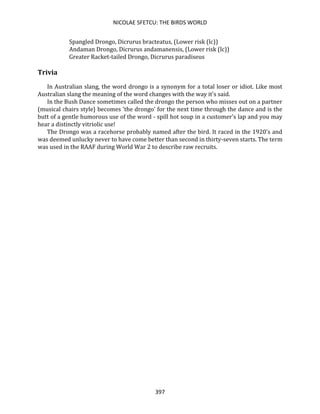 NICOLAE SFETCU: THE BIRDS WORLD
397
Spangled Drongo, Dicrurus bracteatus, (Lower risk (lc))
Andaman Drongo, Dicrurus andamanensis, (Lower risk (lc))
Greater Racket-tailed Drongo, Dicrurus paradiseus
Trivia
In Australian slang, the word drongo is a synonym for a total loser or idiot. Like most
Australian slang the meaning of the word changes with the way it's said.
In the Bush Dance sometimes called the drongo the person who misses out on a partner
(musical chairs style} becomes 'the drongo' for the next time through the dance and is the
butt of a gentle humorous use of the word - spill hot soup in a customer's lap and you may
hear a distinctly vitriolic use!
The Drongo was a racehorse probably named after the bird. It raced in the 1920's and
was deemed unlucky never to have come better than second in thirty-seven starts. The term
was used in the RAAF during World War 2 to describe raw recruits.
 