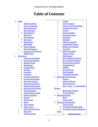 NICOLAE SFETCU: THE BIRDS WORLD
3
Table of Contents
• Birds
o Alektorophobia
o Avian incubation
o Bird abatement
o Bird anatomy
▪ Bird skeleton
o Bird bath
o Bird feeding
▪ Bird food
▪ Bird feeder
o Bird flight
▪ Wing clipping
o Bird intelligence
▪ Language of the birds
o Nidification
• Aviculture
o Domesticated birds
▪ Australian Spotted
▪ Barbary Dove
▪ Budgerigar
▪ Cayuga Duck
▪ Chicken
▪ Cockatiel
▪ Cockatoo
▪ Common Pheasant
▪ Crested Guineafowl
▪ Domestic Canary
▪ Domesticated duck
▪ Domesticated goose
▪ Domesticated turkey
▪ Homing pigeon
▪ Indian Runner Duck
▪ Khaki Campbell
▪ Ostrich
▪ Pekin duck
▪ Quail
▪ Rock Pigeon
▪ Zebra Finch
o African Grey Parrot
o Bird-safe
o British finches
o Caique
o Carrier pigeon
o Citron-crested Cockatoo
o Companion parrot
o Conure
o Cyanoramphus
o Hawaiian Goose
o Hill Myna
o Kākāriki
o Lilian's Lovebird
o Long-billed Vulture
o Moluccan Cockatoo
o Parrotlet
▪ Khaki Campbell
o Pigeon racing
o Pink Pigeon
o Red-and-green Macaw
o Rose-ringed Parakeet
o Rosy-faced Lovebird
o Senegal Parrot
o Softbill
o Spix's Macaw
o Sun Parakeet
o Umbrella Cockatoo
• Bird migration flyways
o Flyway
o Atlantic Flyway
o Central Flyway
o East Asian - Australasian
Flyway
o Mississippi Flyway
o Pacific Flyway
• Bird topography
o Beak
o Supercilium
• Birds by classification
o Extinct birds
▪ (Probably) Extinct birds
▪ Late Quaternary prehistoric
birds
▪ Malaconotidae
 