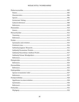 NICOLAE SFETCU: THE BIRDS WORLD
39
Phalacrocoracidae.......................................................................................................................................905
Names..........................................................................................................................................................905
Characteristics.........................................................................................................................................906
Species ........................................................................................................................................................906
Cormorants' fishing...............................................................................................................................907
Cultural references ................................................................................................................................908
References.................................................................................................................................................909
Phasianidae....................................................................................................................................................910
Genera.........................................................................................................................................................910
Phorusrhacidae............................................................................................................................................912
Taxonomy..................................................................................................................................................912
References.................................................................................................................................................913
Picidae .............................................................................................................................................................914
Systematics and evolution ..................................................................................................................915
Prehistoric taxa .......................................................................................................................................916
Subfamily Jynginae: Wrynecks..........................................................................................................916
Subfamily Picumninae: Piculets........................................................................................................916
Subfamily Nesoctitinae: Antillean Piculet.....................................................................................917
Subfamily Picinae: Woodpeckers.....................................................................................................917
References.................................................................................................................................................922
Plotopteridae ................................................................................................................................................924
References.................................................................................................................................................924
Pluvianellidae ...............................................................................................................................................925
References.................................................................................................................................................925
Podicipedidae ...............................................................................................................................................926
Species in taxonomic order ................................................................................................................927
References.................................................................................................................................................927
Presbyornithidae.........................................................................................................................................928
Significance in avian evolution..........................................................................................................928
Systematics ...............................................................................................................................................930
References.................................................................................................................................................930
Psittacidae......................................................................................................................................................932
Phylogeny..................................................................................................................................................932
 