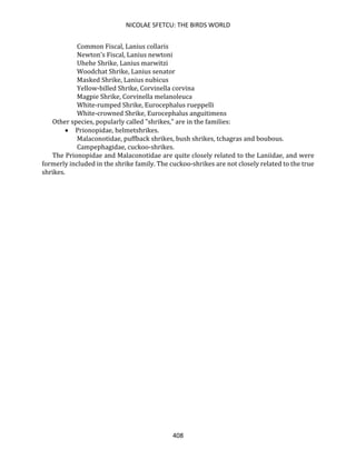 NICOLAE SFETCU: THE BIRDS WORLD
408
Common Fiscal, Lanius collaris
Newton's Fiscal, Lanius newtoni
Uhehe Shrike, Lanius marwitzi
Woodchat Shrike, Lanius senator
Masked Shrike, Lanius nubicus
Yellow-billed Shrike, Corvinella corvina
Magpie Shrike, Corvinella melanoleuca
White-rumped Shrike, Eurocephalus rueppelli
White-crowned Shrike, Eurocephalus anguitimens
Other species, popularly called "shrikes," are in the families:
• Prionopidae, helmetshrikes.
Malaconotidae, puffback shrikes, bush shrikes, tchagras and boubous.
Campephagidae, cuckoo-shrikes.
The Prionopidae and Malaconotidae are quite closely related to the Laniidae, and were
formerly included in the shrike family. The cuckoo-shrikes are not closely related to the true
shrikes.
 