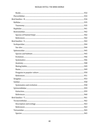 NICOLAE SFETCU: THE BIRDS WORLD
40
Books...........................................................................................................................................................932
Pteroclididae.................................................................................................................................................933
Bird families - R ................................................................................................................................................934
Rallidae............................................................................................................................................................935
Taxonomy..................................................................................................................................................935
Raphidae.........................................................................................................................................................941
Rostratulidae.................................................................................................................................................942
Species of Painted Snipe ......................................................................................................................942
References.................................................................................................................................................942
Bird families - S.................................................................................................................................................943
Scolopacidae..................................................................................................................................................944
See also.......................................................................................................................................................944
Spheniscidae .................................................................................................................................................945
Species and habitats..............................................................................................................................945
Evolution....................................................................................................................................................946
Systematics ...............................................................................................................................................946
Anatomy.....................................................................................................................................................948
Mating habits............................................................................................................................................949
Name............................................................................................................................................................949
Penguins in popular culture...............................................................................................................950
References.................................................................................................................................................951
Strigidae..........................................................................................................................................................953
Sulidae .............................................................................................................................................................958
Systematics and evolution ..................................................................................................................958
Sylviornithidae.............................................................................................................................................959
Extinction...................................................................................................................................................959
References.................................................................................................................................................960
Bird families - T.................................................................................................................................................961
Teratornithidae............................................................................................................................................962
Description and ecology.......................................................................................................................963
References.................................................................................................................................................963
Tetraonidae ...................................................................................................................................................965
Species ........................................................................................................................................................965
 
