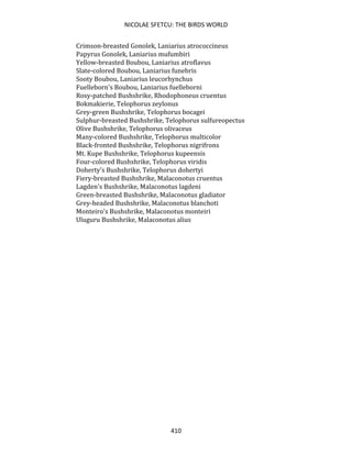 NICOLAE SFETCU: THE BIRDS WORLD
410
Crimson-breasted Gonolek, Laniarius atrococcineus
Papyrus Gonolek, Laniarius mufumbiri
Yellow-breasted Boubou, Laniarius atroflavus
Slate-colored Boubou, Laniarius funebris
Sooty Boubou, Laniarius leucorhynchus
Fuelleborn's Boubou, Laniarius fuelleborni
Rosy-patched Bushshrike, Rhodophoneus cruentus
Bokmakierie, Telophorus zeylonus
Grey-green Bushshrike, Telophorus bocagei
Sulphur-breasted Bushshrike, Telophorus sulfureopectus
Olive Bushshrike, Telophorus olivaceus
Many-colored Bushshrike, Telophorus multicolor
Black-fronted Bushshrike, Telophorus nigrifrons
Mt. Kupe Bushshrike, Telophorus kupeensis
Four-colored Bushshrike, Telophorus viridis
Doherty's Bushshrike, Telophorus dohertyi
Fiery-breasted Bushshrike, Malaconotus cruentus
Lagden's Bushshrike, Malaconotus lagdeni
Green-breasted Bushshrike, Malaconotus gladiator
Grey-headed Bushshrike, Malaconotus blanchoti
Monteiro's Bushshrike, Malaconotus monteiri
Uluguru Bushshrike, Malaconotus alius
 