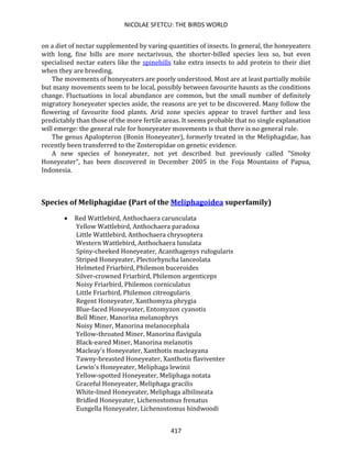 NICOLAE SFETCU: THE BIRDS WORLD
417
on a diet of nectar supplemented by varing quantities of insects. In general, the honeyeaters
with long, fine bills are more nectarivous, the shorter-billed species less so, but even
specialised nectar eaters like the spinebills take extra insects to add protein to their diet
when they are breeding.
The movements of honeyeaters are poorly understood. Most are at least partially mobile
but many movements seem to be local, possibly between favourite haunts as the conditions
change. Fluctuations in local abundance are common, but the small number of definitely
migratory honeyeater species aside, the reasons are yet to be discovered. Many follow the
flowering of favourite food plants. Arid zone species appear to travel further and less
predictably than those of the more fertile areas. It seems probable that no single explanation
will emerge: the general rule for honeyeater movements is that there is no general rule.
The genus Apalopteron (Bonin Honeyeater), formerly treated in the Meliphagidae, has
recently been transferred to the Zosteropidae on genetic evidence.
A new species of honeyeater, not yet described but previously called "Smoky
Honeyeater", has been discovered in December 2005 in the Foja Mountains of Papua,
Indonesia.
Species of Meliphagidae (Part of the Meliphagoidea superfamily)
• Red Wattlebird, Anthochaera carunculata
Yellow Wattlebird, Anthochaera paradoxa
Little Wattlebird, Anthochaera chrysoptera
Western Wattlebird, Anthochaera lunulata
Spiny-cheeked Honeyeater, Acanthagenys rufogularis
Striped Honeyeater, Plectorhyncha lanceolata
Helmeted Friarbird, Philemon buceroides
Silver-crowned Friarbird, Philemon argenticeps
Noisy Friarbird, Philemon corniculatus
Little Friarbird, Philemon citreogularis
Regent Honeyeater, Xanthomyza phrygia
Blue-faced Honeyeater, Entomyzon cyanotis
Bell Miner, Manorina melanophrys
Noisy Miner, Manorina melanocephala
Yellow-throated Miner, Manorina flavigula
Black-eared Miner, Manorina melanotis
Macleay's Honeyeater, Xanthotis macleayana
Tawny-breasted Honeyeater, Xanthotis flaviventer
Lewin's Honeyeater, Meliphaga lewinii
Yellow-spotted Honeyeater, Meliphaga notata
Graceful Honeyeater, Meliphaga gracilis
White-lined Honeyeater, Meliphaga albilineata
Bridled Honeyeater, Lichenostomus frenatus
Eungella Honeyeater, Lichenostomus hindwoodi
 